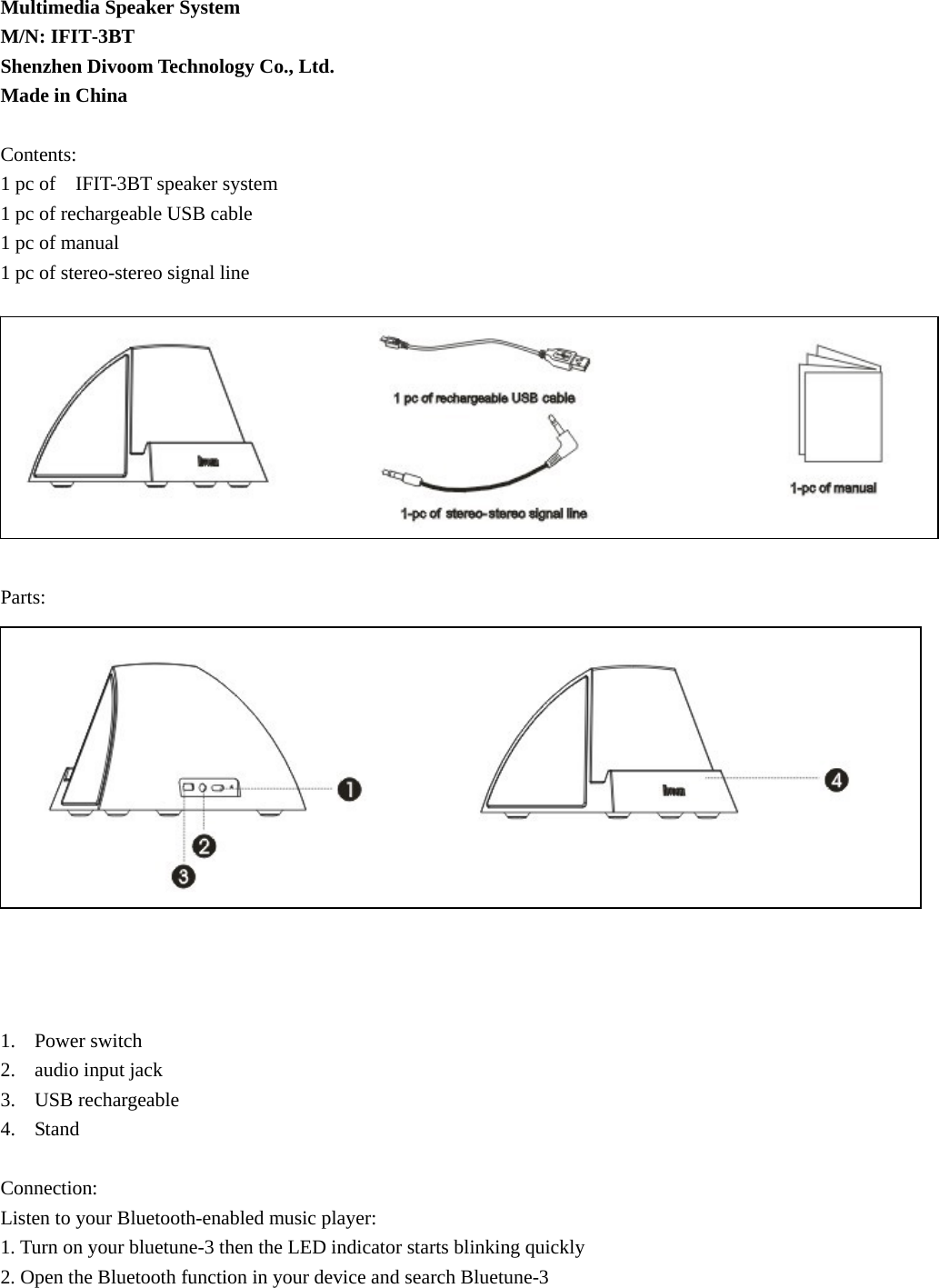 Multimedia Speaker System M/N: IFIT-3BT Shenzhen Divoom Technology Co., Ltd. Made in China  Contents: 1 pc of    IFIT-3BT speaker system 1 pc of rechargeable USB cable 1 pc of manual 1 pc of stereo-stereo signal line           Parts:               1. Power switch 2. audio input jack 3. USB rechargeable 4. Stand  Connection: Listen to your Bluetooth-enabled music player: 1. Turn on your bluetune-3 then the LED indicator starts blinking quickly 2. Open the Bluetooth function in your device and search Bluetune-3  
