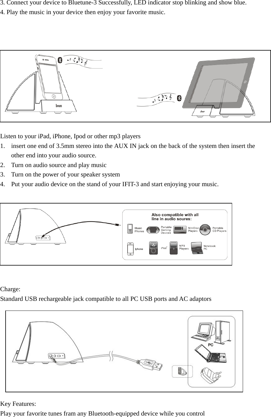 3. Connect your device to Bluetune-3 Successfully, LED indicator stop blinking and show blue.   4. Play the music in your device then enjoy your favorite music.             Listen to your iPad, iPhone, Ipod or other mp3 players 1. insert one end of 3.5mm stereo into the AUX IN jack on the back of the system then insert the other end into your audio source. 2. Turn on audio source and play music 3. Turn on the power of your speaker system 4. Put your audio device on the stand of your IFIT-3 and start enjoying your music.           Charge: Standard USB rechargeable jack compatible to all PC USB ports and AC adaptors           Key Features: Play your favorite tunes fram any Bluetooth-equipped device while you control    