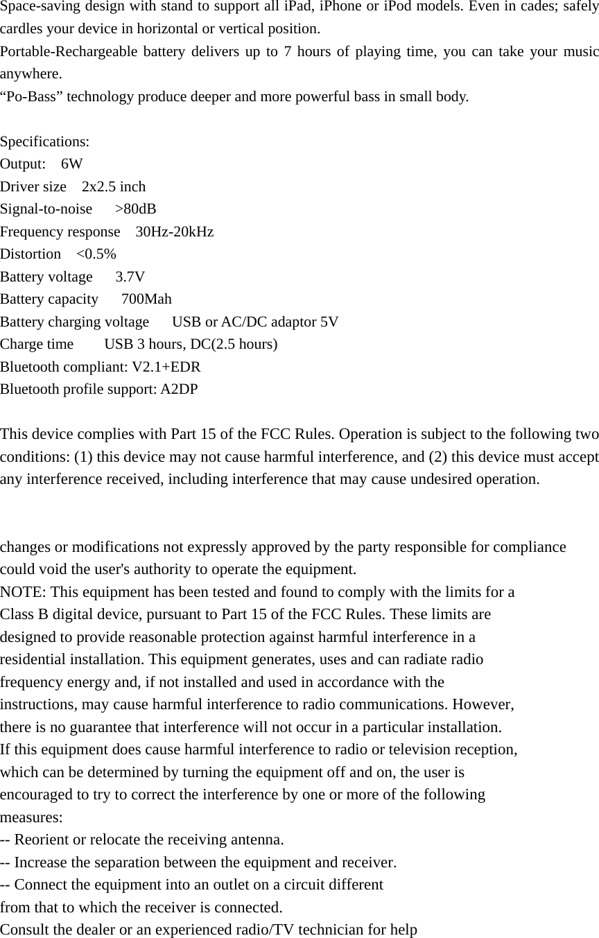Space-saving design with stand to support all iPad, iPhone or iPod models. Even in cades; safely cardles your device in horizontal or vertical position. Portable-Rechargeable battery delivers up to 7 hours of playing time, you can take your music anywhere. “Po-Bass” technology produce deeper and more powerful bass in small body.  Specifications: Output:  6W Driver size    2x2.5 inch Signal-to-noise   &gt;80dB Frequency response    30Hz-20kHz Distortion  &lt;0.5% Battery voltage   3.7V Battery capacity   700Mah Battery charging voltage      USB or AC/DC adaptor 5V Charge time        USB 3 hours, DC(2.5 hours) Bluetooth compliant: V2.1+EDR Bluetooth profile support: A2DP  This device complies with Part 15 of the FCC Rules. Operation is subject to the following two conditions: (1) this device may not cause harmful interference, and (2) this device must accept any interference received, including interference that may cause undesired operation.   changes or modifications not expressly approved by the party responsible for compliance could void the user&apos;s authority to operate the equipment. NOTE: This equipment has been tested and found to comply with the limits for a Class B digital device, pursuant to Part 15 of the FCC Rules. These limits are designed to provide reasonable protection against harmful interference in a residential installation. This equipment generates, uses and can radiate radio frequency energy and, if not installed and used in accordance with the instructions, may cause harmful interference to radio communications. However, there is no guarantee that interference will not occur in a particular installation. If this equipment does cause harmful interference to radio or television reception, which can be determined by turning the equipment off and on, the user is encouraged to try to correct the interference by one or more of the following measures: -- Reorient or relocate the receiving antenna. -- Increase the separation between the equipment and receiver. -- Connect the equipment into an outlet on a circuit different from that to which the receiver is connected. Consult the dealer or an experienced radio/TV technician for help   