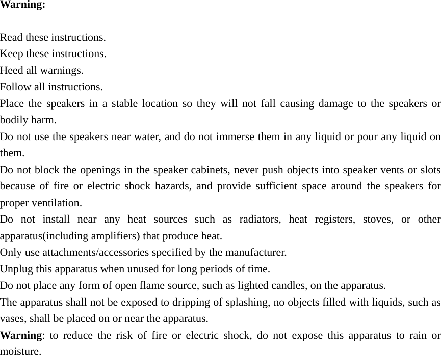  Warning:  Read these instructions. Keep these instructions. Heed all warnings. Follow all instructions. Place the speakers in a stable location so they will not fall causing damage to the speakers or bodily harm. Do not use the speakers near water, and do not immerse them in any liquid or pour any liquid on them. Do not block the openings in the speaker cabinets, never push objects into speaker vents or slots because of fire or electric shock hazards, and provide sufficient space around the speakers for proper ventilation. Do not install near any heat sources such as radiators, heat registers, stoves, or other apparatus(including amplifiers) that produce heat. Only use attachments/accessories specified by the manufacturer. Unplug this apparatus when unused for long periods of time. Do not place any form of open flame source, such as lighted candles, on the apparatus. The apparatus shall not be exposed to dripping of splashing, no objects filled with liquids, such as vases, shall be placed on or near the apparatus. Warning: to reduce the risk of fire or electric shock, do not expose this apparatus to rain or moisture. 