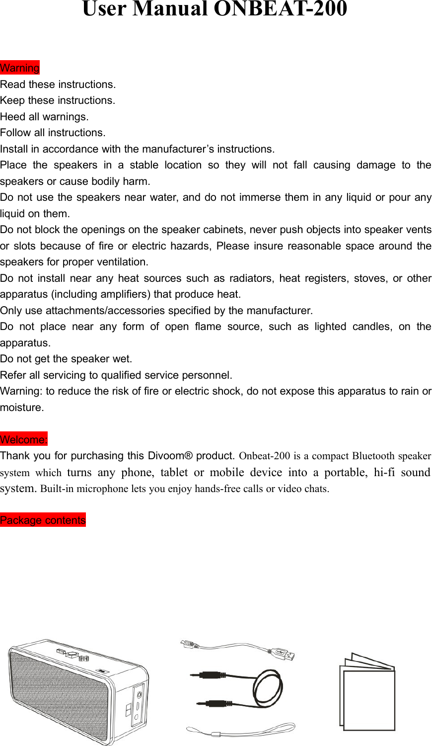 User Manual ONBEAT-200WarningRead these instructions.Keep these instructions.Heed all warnings.Follow all instructions.Install in accordance with the manufacturer’s instructions.Place the speakers in a stable location so they will not fall causing damage to thespeakers or cause bodily harm.Do not use the speakers near water, and do not immerse them in any liquid or pour anyliquid on them.Do not block the openings on the speaker cabinets, never push objects into speaker ventsor slots because of fire or electric hazards, Please insure reasonable space around thespeakers for proper ventilation.Do not install near any heat sources such as radiators, heat registers, stoves, or otherapparatus (including amplifiers) that produce heat.Only use attachments/accessories specified by the manufacturer.Do not place near any form of open flame source, such as lighted candles, on theapparatus.Do not get the speaker wet.Refer all servicing to qualified service personnel.Warning: to reduce the risk of fire or electric shock, do not expose this apparatus to rain ormoisture.Welcome:Thank you for purchasing this Divoom® product. Onbeat-200 is a compact Bluetooth speakersystem which turns any phone, tablet or mobile device into a portable, hi-fi soundsystem. Built-in microphone lets you enjoy hands-free calls or video chats.Package contents