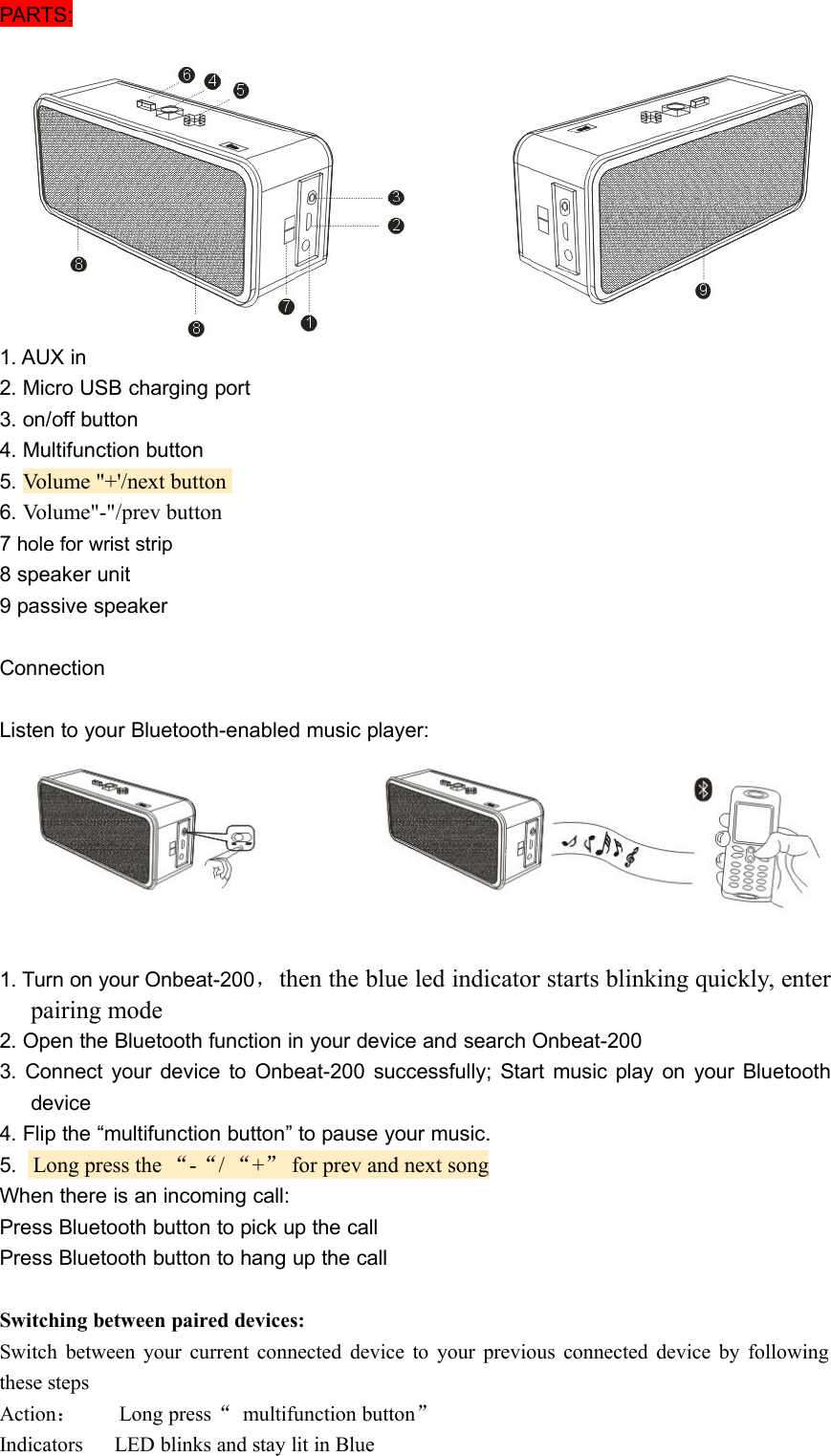 PARTS:1. AUX in2. Micro USB charging port3. on/off button4. Multifunction button5. Volume &quot;+&apos;/next button6. Volume&quot;-&quot;/prev button7hole for wrist strip8 speaker unit9 passive speakerConnectionListen to your Bluetooth-enabled music player:1. Turn on your Onbeat-200，then the blue led indicator starts blinking quickly, enterpairing mode2. Open the Bluetooth function in your device and search Onbeat-2003. Connect your device to Onbeat-200 successfully; Start music play on your Bluetoothdevice4. Flip the “multifunction button” to pause your music.5. Long press the “-“/“+”for prev and next songWhen there is an incoming call:Press Bluetooth button to pick up the callPress Bluetooth button to hang up the callSwitching between paired devices:Switch between your current connected device to your previous connected device by followingthese stepsAction：Long press“multifunction button”Indicators LED blinks and stay lit in Blue