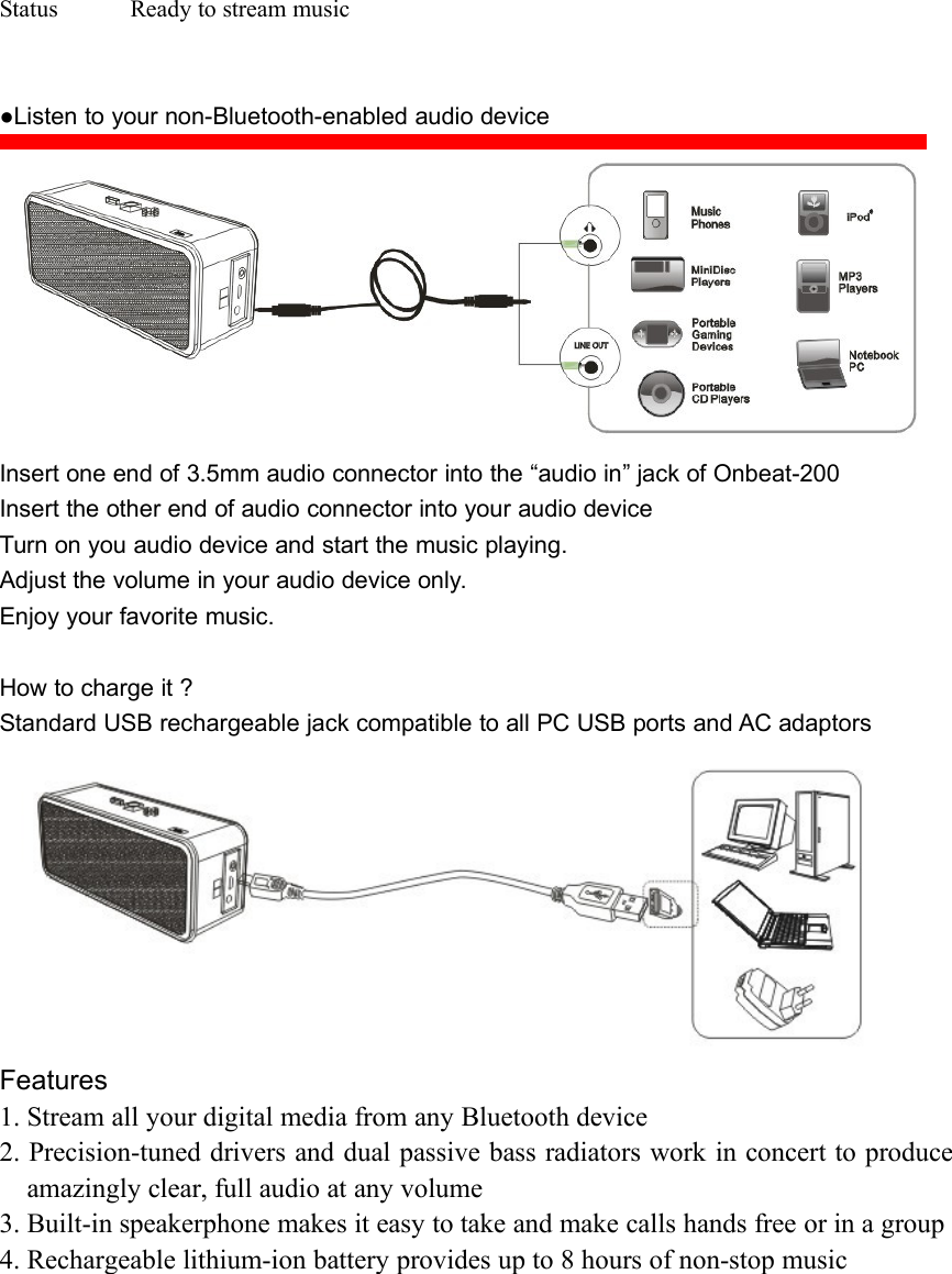 Status Ready to stream music●Listen to your non-Bluetooth-enabled audio deviceInsert one end of 3.5mm audio connector into the “audio in” jack of Onbeat-200Insert the other end of audio connector into your audio deviceTurn on you audio device and start the music playing.Adjust the volume in your audio device only.Enjoy your favorite music.How to charge it ?Standard USB rechargeable jack compatible to all PC USB ports and AC adaptorsFeatures1. Stream all your digital media from any Bluetooth device2. Precision-tuned drivers and dual passive bass radiators work in concert to produceamazingly clear, full audio at any volume3. Built-in speakerphone makes it easy to take and make calls hands free or in a group4. Rechargeable lithium-ion battery provides up to 8 hours of non-stop music