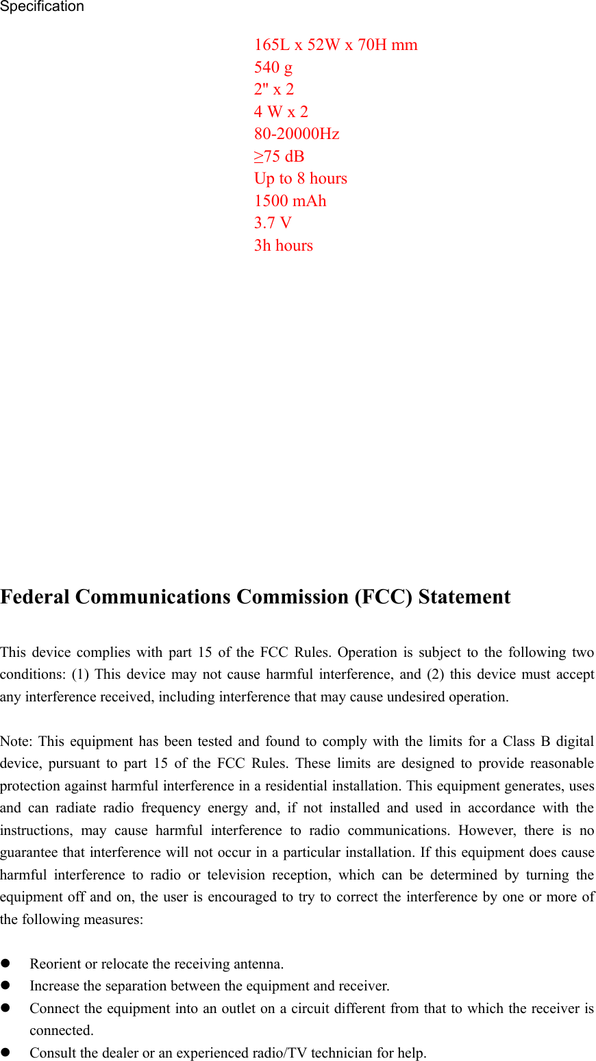 SpecificationFederal Communications Commission (FCC) StatementThis device complies with part 15 of the FCC Rules. Operation is subject to the following twoconditions: (1) This device may not cause harmful interference, and (2) this device must acceptany interference received, including interference that may cause undesired operation.Note: This equipment has been tested and found to comply with the limits for a Class B digitaldevice, pursuant to part 15 of the FCC Rules. These limits are designed to provide reasonableprotection against harmful interference in a residential installation. This equipment generates, usesand can radiate radio frequency energy and, if not installed and used in accordance with theinstructions, may cause harmful interference to radio communications. However, there is noguarantee that interference will not occur in a particular installation. If this equipment does causeharmful interference to radio or television reception, which can be determined by turning theequipment off and on, the user is encouraged to try to correct the interference by one or more ofthe following measures:Reorient or relocate the receiving antenna.Increase the separation between the equipment and receiver.Connect the equipment into an outlet on a circuit different from that to which the receiver isconnected.Consult the dealer or an experienced radio/TV technician for help.165L x 52W x 70H mm540 g2&apos;&apos; x 24 W x 280-20000Hz≥75 dBUp to 8 hours1500 mAh3.7 V3h hours