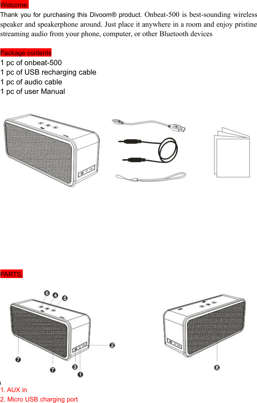 Welcome:Thank you for purchasing this Divoom® product. Onbeat-500 is best-sounding wirelessspeaker and speakerphone around. Just place it anywhere in a room and enjoy pristinestreaming audio from your phone, computer, or other Bluetooth devicesPackage contents1 pc of onbeat-5001 pc of USB recharging cable1 pc of audio cable1 pc of user ManualPARTS:1. AUX in2. Micro USB charging port