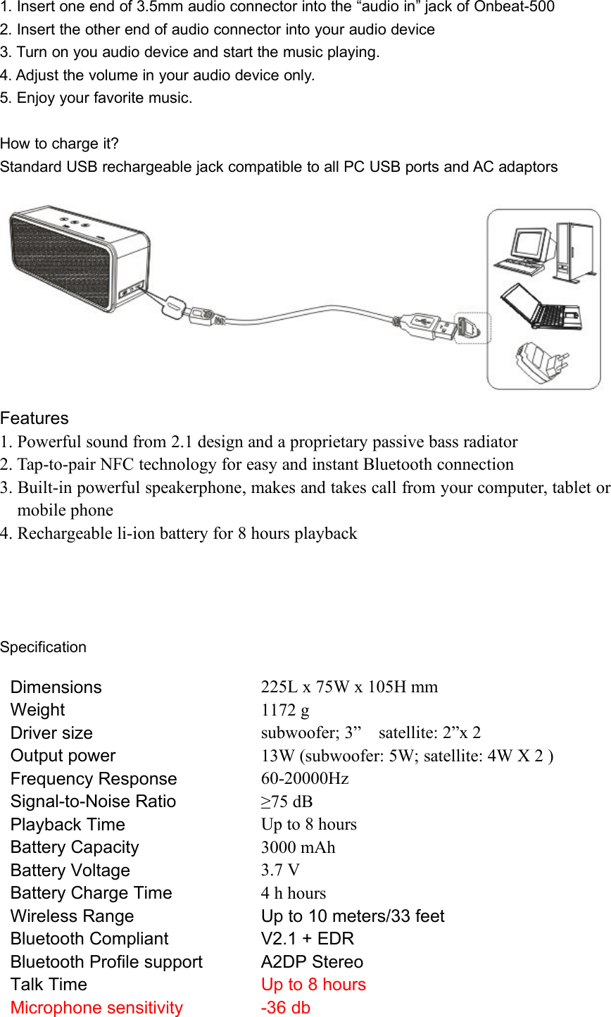 1. Insert one end of 3.5mm audio connector into the “audio in” jack of Onbeat-5002. Insert the other end of audio connector into your audio device3. Turn on you audio device and start the music playing.4. Adjust the volume in your audio device only.5. Enjoy your favorite music.How to charge it?Standard USB rechargeable jack compatible to all PC USB ports and AC adaptorsFeatures1. Powerful sound from 2.1 design and a proprietary passive bass radiator2. Tap-to-pair NFC technology for easy and instant Bluetooth connection3. Built-in powerful speakerphone, makes and takes call from your computer, tablet ormobile phone4. Rechargeable li-ion battery for 8 hours playbackSpecificationDimensionsWeightDriver sizeOutput powerFrequency ResponseSignal-to-Noise RatioPlayback TimeBattery CapacityBattery VoltageBattery Charge TimeWireless RangeBluetooth CompliantBluetooth Profile supportTalk TimeMicrophone sensitivity225L x 75W x 105H mm1172 gsubwoofer; 3” satellite: 2”x 213W (subwoofer: 5W; satellite: 4W X 2 )60-20000Hz≥75 dBUp to 8 hours3000 mAh3.7 V4 h hoursUp to 10 meters/33 feetV2.1 + EDRA2DP StereoUp to 8 hours-36 db