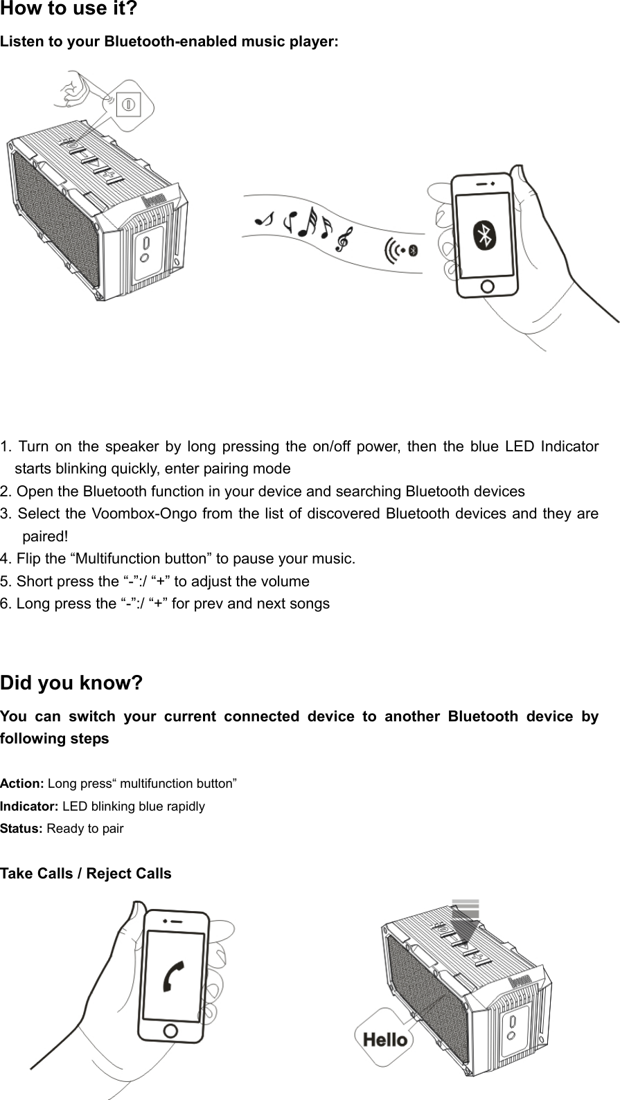  How to use it? Listen to your Bluetooth-enabled music player:     1.  Turn  on  the  speaker  by  long  pressing  the  on/off  power,  then  the  blue  LED  Indicator starts blinking quickly, enter pairing mode 2. Open the Bluetooth function in your device and searching Bluetooth devices   3. Select the Voombox-Ongo from the list of discovered Bluetooth devices and they are paired!    4. Flip the “Multifunction button” to pause your music. 5. Short press the “-”:/ “+” to adjust the volume 6. Long press the “-”:/ “+” for prev and next songs     Did you know?   You  can  switch  your  current  connected  device  to  another  Bluetooth  device  by following steps  Action: Long press“ multifunction button”   Indicator: LED blinking blue rapidly Status: Ready to pair    Take Calls / Reject Calls    