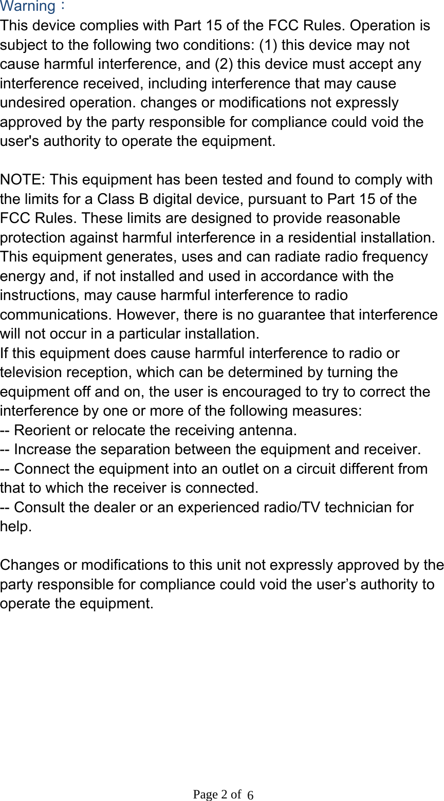 Warning： This device complies with Part 15 of the FCC Rules. Operation is subject to the following two conditions: (1) this device may not cause harmful interference, and (2) this device must accept any interference received, including interference that may cause undesired operation. changes or modifications not expressly approved by the party responsible for compliance could void the user&apos;s authority to operate the equipment.  NOTE: This equipment has been tested and found to comply with the limits for a Class B digital device, pursuant to Part 15 of the FCC Rules. These limits are designed to provide reasonable protection against harmful interference in a residential installation. This equipment generates, uses and can radiate radio frequency energy and, if not installed and used in accordance with the instructions, may cause harmful interference to radio communications. However, there is no guarantee that interference will not occur in a particular installation. If this equipment does cause harmful interference to radio or television reception, which can be determined by turning the equipment off and on, the user is encouraged to try to correct the interference by one or more of the following measures: -- Reorient or relocate the receiving antenna. -- Increase the separation between the equipment and receiver. -- Connect the equipment into an outlet on a circuit different from that to which the receiver is connected. -- Consult the dealer or an experienced radio/TV technician for help.  Changes or modifications to this unit not expressly approved by the party responsible for compliance could void the user’s authority to operate the equipment.   Page 2 of  6