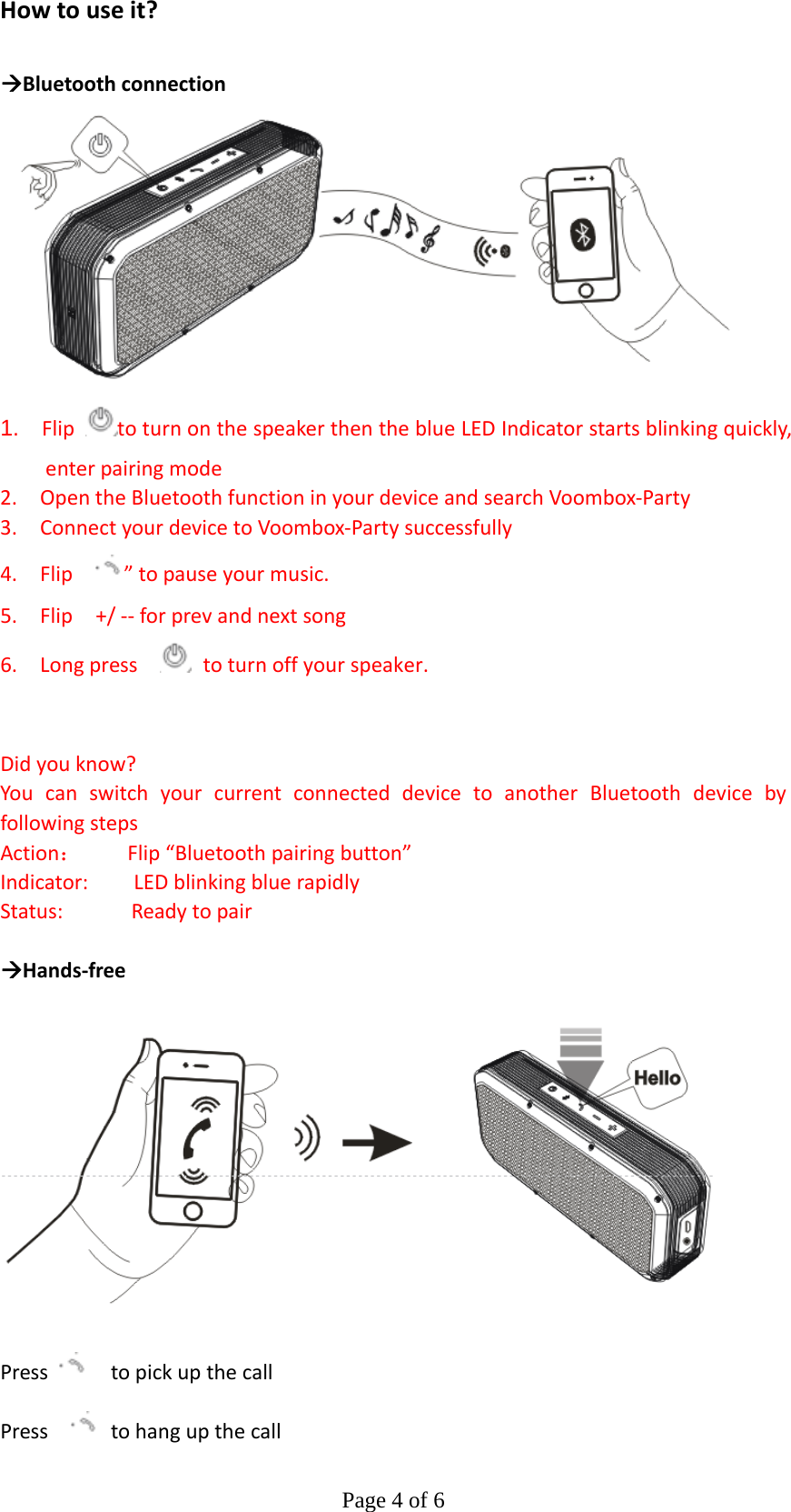 Page 4 of 6Howtouseit? ÆBluetoothconnection 1.  FliptoturnonthespeakerthentheblueLEDIndicatorstartsblinkingquickly,enterpairingmode2.OpentheBluetoothfunctioninyourdeviceandsearchVoombox‐Party3.ConnectyourdevicetoVoombox‐Partysuccessfully4.Flip ”topauseyourmusic.5.Flip+/‐‐forprevandnextsong6.Longpress toturnoffyourspeaker. Didyouknow?YoucanswitchyourcurrentconnecteddevicetoanotherBluetoothdevicebyfollowingstepsAction：Flip“Bluetoothpairingbutton”Indicator:LEDblinkingbluerapidlyStatus:Readytopair ÆHands‐free PresstopickupthecallPress tohangupthecall