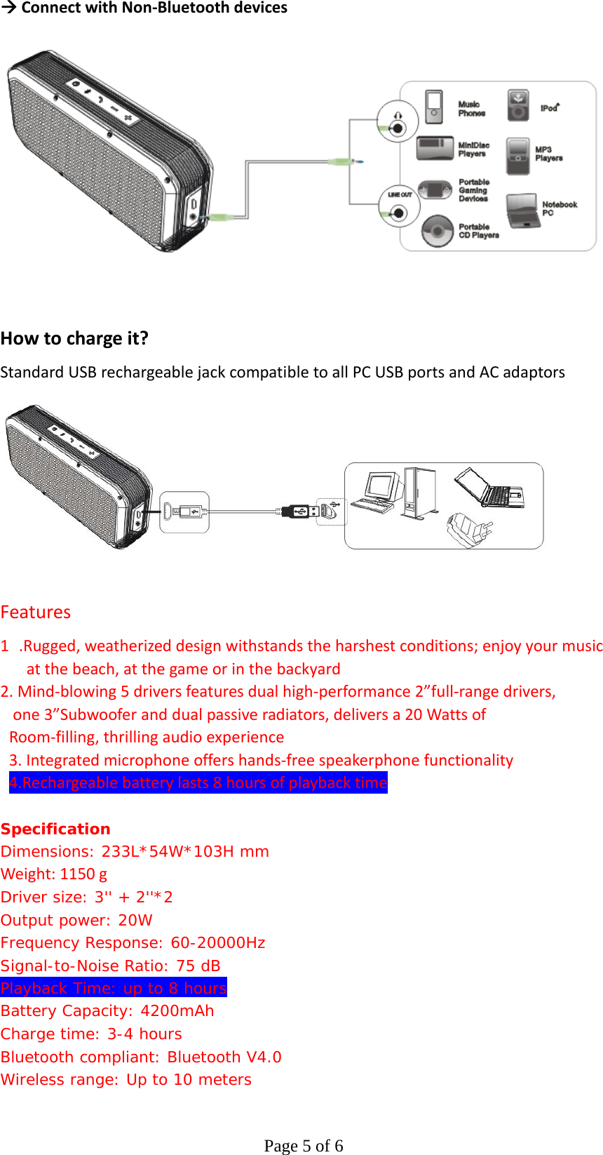 Page 5 of 6ÆConnectwithNon‐BluetoothdevicesHowtochargeit?StandardUSBrechargeablejackcompatibletoallPCUSBportsandACadaptorsFeatures1.Rugged,weatherizeddesignwithstandstheharshestconditions;enjoyyourmusicatthebeach,atthegameorinthebackyard2.Mind‐blowing5driversfeaturesdualhigh‐performance2”full‐rangedrivers,one3”Subwooferanddualpassiveradiators,deliversa20WattsofRoom‐filling,thrillingaudioexperience3.Integratedmicrophoneoffershands‐freespeakerphonefunctionality4.Rechargeablebatterylasts8hoursofplaybacktimeSpecification  Dimensions: 233L*54W*103H mm Weight:1150gDriver size: 3&apos;&apos; + 2&apos;&apos;*2 Output power: 20W Frequency Response: 60-20000Hz Signal-to-Noise Ratio: 75 dB Playback Time: up to 8 hours Battery Capacity: 4200mAh Charge time: 3-4 hours  Bluetooth compliant: Bluetooth V4.0 Wireless range: Up to 10 meters 