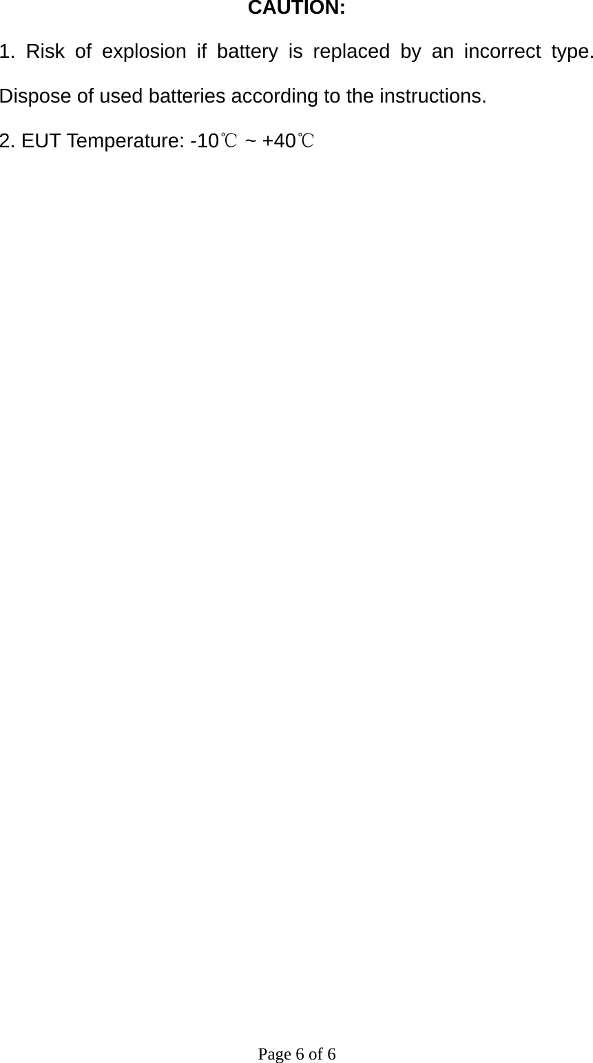 CAUTION: 1. Risk of explosion if battery is replaced by an incorrect type. Dispose of used batteries according to the instructions. 2. EUT Temperature: -10℃ ~ +40℃  Page 6 of 6 