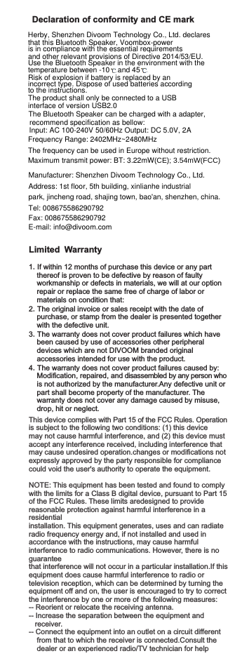 The Bluetooth Speaker can be charged with a adapter, Limited Warranty1.If within 12 months of purchase this device or any part      thereof is proven to be defective by reason of faulty     workmanship or defects in materials, we will at our option           repair or replace the same free of charge of labor or     materials on condition that:2.The original invoice or sales receipt with the date of      purchase, or stamp from the dealer is presented together     with the defective unit.3.The warranty does not cover product failures which have     been caused by use of accessories other peripheral     devices which are not DIVOOM branded original     accessories intended for use with the product.4.The warranty does not cover product failures caused by:    Modification, repaired, and disassembled by any person who     is not authorized by the manufacturer.Any defective unit or     part shall become property of the manufacturer. The         warranty does not cover any damage caused by misuse,     drop, hit or neglect.This device complies with Part 15 of the FCC Rules. Operation is subject to the following two conditions: (1) this device may not cause harmful interference, and (2) this device must accept any interference received, including interference that may cause undesired operation.changes or modifications not expressly approved by the party responsible for compliance could void the user&apos;s authority to operate the equipment.NOTE: This equipment has been tested and found to comply with the limits for a Class B digital device, pursuant to Part 15 of the FCC Rules. These limits aredesigned to provide reasonable protection against harmful interference in a residentialinstallation. This equipment generates, uses and can radiate radio frequency energy and, if not installed and used in accordance with the instructions, may cause harmful interference to radio communications. However, there is no guarantee that interference will not occur in a particular installation.If this equipment does cause harmful interference to radio or television reception, which can be determined by turning the equipment off and on, the user is encouraged to try to correct the interference by one or more of the following measures:-- Reorient or relocate the receiving antenna.-- Increase the separation between the equipment and   receiver.-- Connect the equipment into an outlet on a circuit different       from that to which the receiver is connected.Consult the    dealer or an experienced radio/TV technician for helpDeclaration of conformity and CE markHerby, Shenzhen Divoom Technology Co., Ltd. declares that this Bluetooth Speaker, Voombox-poweris in compliance with the essential requirementsand other relevant provisions of Directive 2014/53/EU. Use the Bluetooth Speaker in the environment with the temperature between -10    and 45Risk of explosion if battery is replaced by an incorrect type. Dispose of used batteries according to the instructions.The product shall only be connected to a USB interface of version USB2.0Frequency Range: 2402MHz~2480MHzThe frequency can be used in Europe without restriction.Maximum transmit power: BT: 3.22mW(CE); 3.54mW(FCC)Manufacturer: Shenzhen Divoom Technology Co., Ltd.Address: 1st floor, 5th building, xinlianhe industrial park, jincheng road, shajing town, bao&apos;an, shenzhen, china.Tel: 008675586290792Fax: 008675586290792E-mail: info@divoom.comrecommend specification as bellow:Input: AC 100-240V 50/60Hz Output: DC 5.0V, 2A