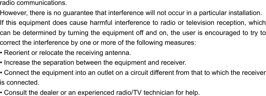 radio communications. However, there is no guarantee that interference will not occur in a particular installation.   If this equipment does cause harmful interference to radio or television reception, which can be determined by turning the equipment off and on, the user is encouraged to try to correct the interference by one or more of the following measures: • Reorient or relocate the receiving antenna. • Increase the separation between the equipment and receiver. • Connect the equipment into an outlet on a circuit different from that to which the receiver is connected. • Consult the dealer or an experienced radio/TV technician for help.           