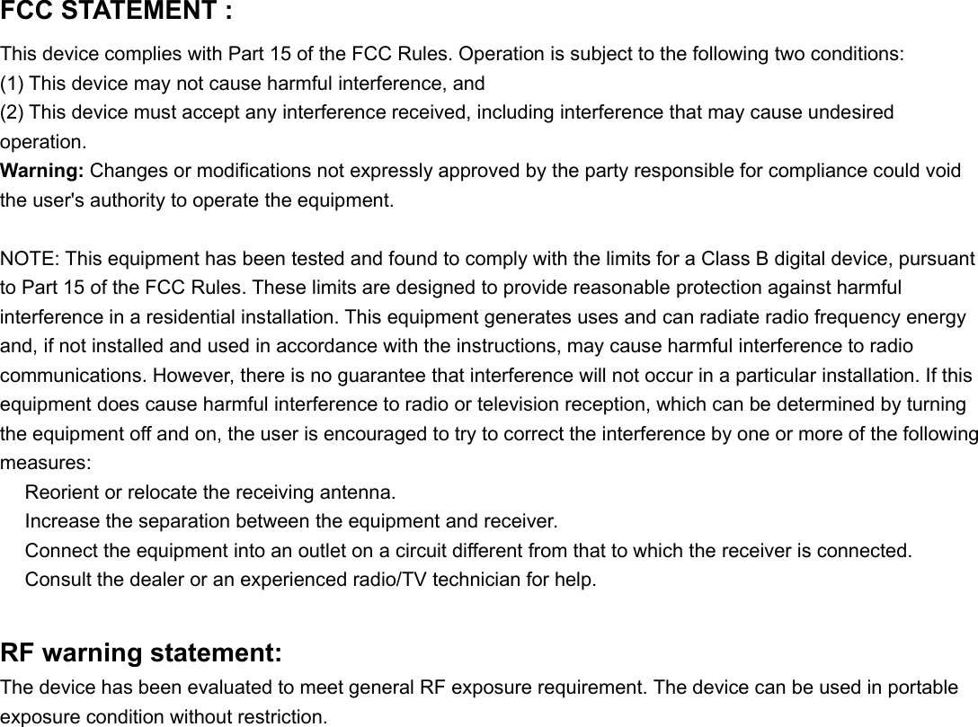 FCC STATEMENT :This device complies with Part 15 of the FCC Rules. Operation is subject to the following two conditions:(1) This device may not cause harmful interference, and(2) This device must accept any interference received, including interference that may cause undesiredoperation.Warning: Changes or modifications not expressly approved by the party responsible for compliance could voidthe user&apos;s authority to operate the equipment.NOTE: This equipment has been tested and found to comply with the limits for a Class B digital device, pursuantto Part 15 of the FCC Rules. These limits are designed to provide reasonable protection against harmfulinterference in a residential installation. This equipment generates uses and can radiate radio frequency energyand, if not installed and used in accordance with the instructions, may cause harmful interference to radiocommunications. However, there is no guarantee that interference will not occur in a particular installation. If thisequipment does cause harmful interference to radio or television reception, which can be determined by turningthe equipment off and on, the user is encouraged to try to correct the interference by one or more of the followingmeasures:　Reorient or relocate the receiving antenna.　Increase the separation between the equipment and receiver.　Connect the equipment into an outlet on a circuit different from that to which the receiver is connected.　Consult the dealer or an experienced radio/TV technician for help.RF warning statement:The device has been evaluated to meet general RF exposure requirement. The device can be used in portable  exposure condition without restriction. 