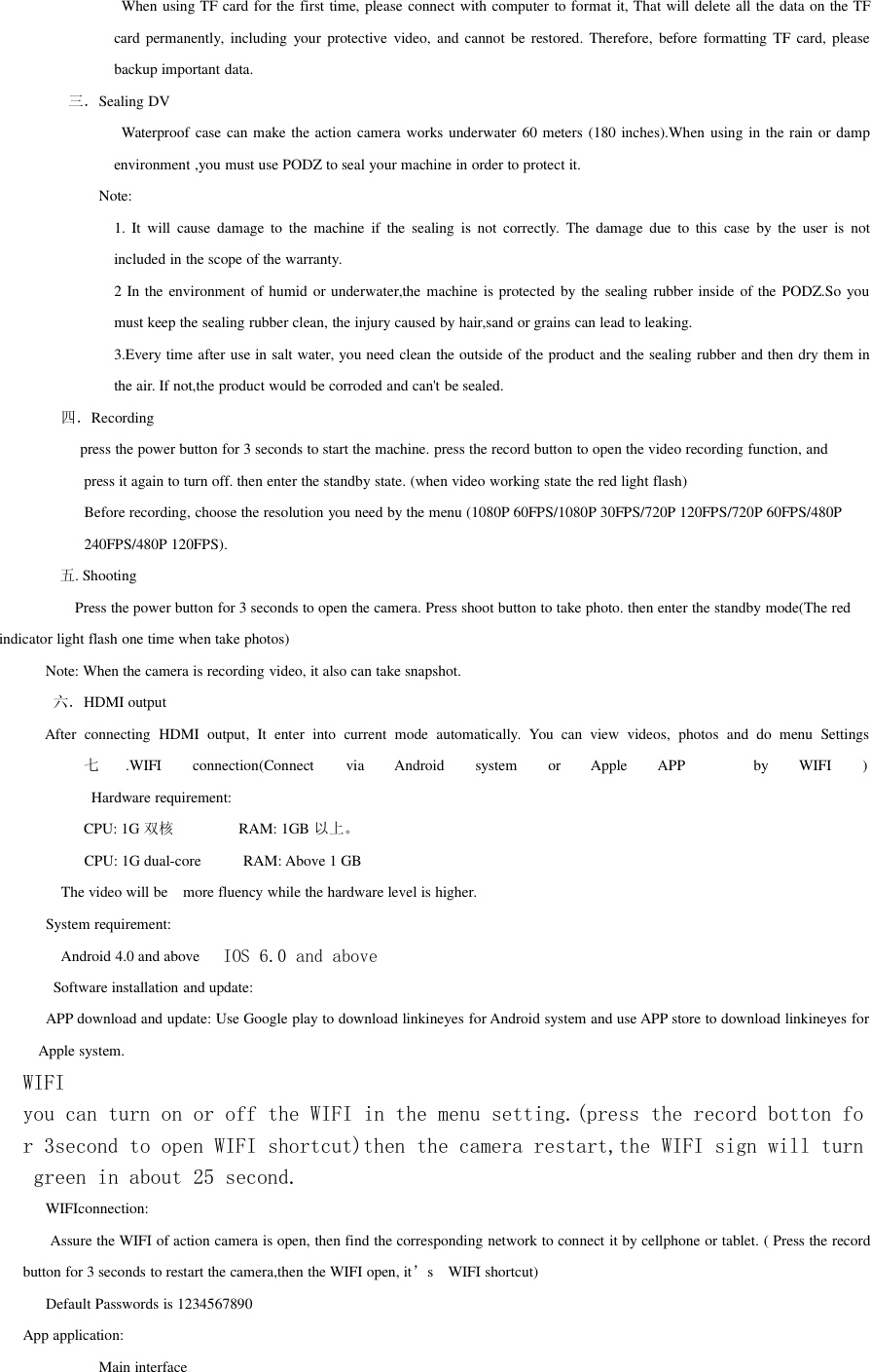 When using TF card for the first time, please connect with computer to format it, That will delete all the data on the TFcard permanently, including your protective video, and cannot be restored. Therefore, before formatting TF card, pleasebackup important data.三．Sealing DVWaterproof case can make the action camera works underwater 60 meters (180 inches).When using in the rain or dampenvironment ,you must use PODZ to seal your machine in order to protect it.Note:1. It will cause damage to the machine if the sealing is not correctly. The damage due to this case by the user is notincluded in the scope of the warranty.2 In the environment of humid or underwater,the machine is protected by the sealing rubber inside of the PODZ.So youmust keep the sealing rubber clean, the injury caused by hair,sand or grains can lead to leaking.3.Every time after use in salt water, you need clean the outside of the product and the sealing rubber and then dry them inthe air. If not,the product would be corroded and can&apos;t be sealed.四．Recordingpress the power button for 3 seconds to start the machine. press the record button to open the video recording function, andpress it again to turn off. then enter the standby state. (when video working state the red light flash)Before recording, choose the resolution you need by the menu (1080P 60FPS/1080P 30FPS/720P 120FPS/720P 60FPS/480P240FPS/480P 120FPS).五. ShootingPress the power button for 3 seconds to open the camera. Press shoot button to take photo. then enter the standby mode(The redindicator light flash one time when take photos)Note: When the camera is recording video, it also can take snapshot.六．HDMI outputAfter connecting HDMI output, It enter into current mode automatically. You can view videos, photos and do menu Settings七.WIFI connection(Connect via Android system or Apple APP by WIFI )Hardware requirement:CPU: 1G 双核 RAM: 1GB 以上。CPU: 1G dual-core RAM: Above 1 GBThe video will be more fluency while the hardware level is higher.System requirement:Android 4.0 and above IOS 6.0 and aboveSoftware installation and update:APP download and update: Use Google play to download linkineyes for Android system and use APP store to download linkineyes forApple system.WIFIyou can turn on or off the WIFI in the menu setting.(press the record botton for 3second to open WIFI shortcut)then the camera restart,the WIFI sign will turngreen in about 25 second.WIFIconnection:Assure the WIFI of action camera is open, then find the corresponding network to connect it by cellphone or tablet. ( Press the recordbutton for 3 seconds to restart the camera,then the WIFI open, it’s WIFI shortcut)Default Passwords is 1234567890App application:Main interface