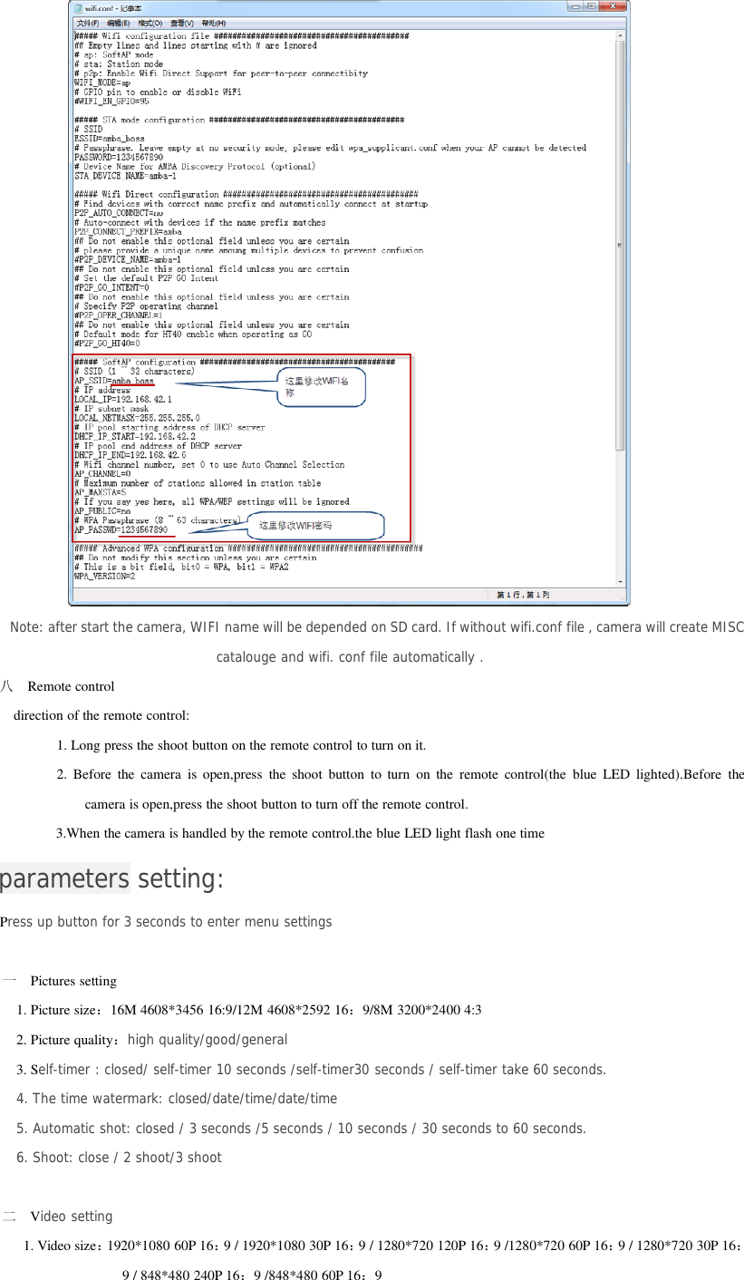 Note: after start the camera, WIFI name will be depended on SD card. If without wifi.conf file , camera will create MISCcatalouge and wifi. conf file automatically .八Remote controldirection of the remote control:1. Long press the shoot button on the remote control to turn on it.2. Before the camera is open,press the shoot button to turn on the remote control(the blue LED lighted).Before thecamera is open,press the shoot button to turn off the remote control.3.When the camera is handled by the remote control.the blue LED light flash one timeparameters setting:Press up button for 3 seconds to enter menu settings一Pictures setting1. Picture size：16M 4608*3456 16:9/12M 4608*2592 16：9/8M 3200*2400 4:32. Picture quality：high quality/good/general3. Self-timer : closed/ self-timer 10 seconds /self-timer30 seconds / self-timer take 60 seconds.4. The time watermark: closed/date/time/date/time5. Automatic shot: closed / 3 seconds /5 seconds / 10 seconds / 30 seconds to 60 seconds.6. Shoot: close / 2 shoot/3 shoot二Video setting1. Video size：1920*1080 60P 16：9 / 1920*1080 30P 16：9 / 1280*720 120P 16：9 /1280*720 60P 16：9 / 1280*720 30P 16：9 / 848*480 240P 16：9 /848*480 60P 16：9