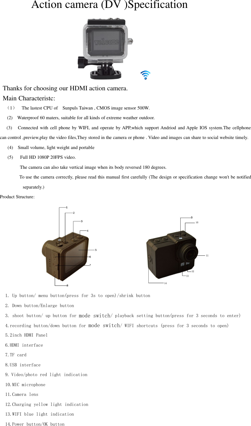 Action camera (DV )SpecificationThanks for choosing our HDMI action camera.Main Characteristc:（1）The lastest CPU of Sunpuls Taiwan , CMOS image sensor 500W.(2) Waterproof 60 maters, suitable for all kinds of extreme weather outdoor.(3) Connected with cell phone by WIFI, and operate by APP,which support Andriod and Apple IOS system.The cellphonecan control ,preview,play the video files,They stored in the camera or phone . Video and images can share to social website timely.(4) Small volume, light weight and portable(5) Full HD 1080P 20FPS video.The camera can also take vertical image when its body reversed 180 degrees.To use the camera correctly, please read this manual first carefully (The design or specification change won&apos;t be notifiedseparately.)Product Structure:1. Up button/ menu button(press for 3s to open)/shrink button2. Down button/Enlarge button3. shoot button/ up button for mode switch/ playback setting button(press for 3 seconds to enter)4.recording button/down button for mode switch/ WIFI shortcuts (press for 3 seconds to open)5.2inch HDMI Panel6.HDMI interface7.TF card8.USB interface9. Video/photo red light indication10.MIC microphone11.Camera lens12.Charging yellow light indication13.WIFI blue light indication14.Power button/OK button