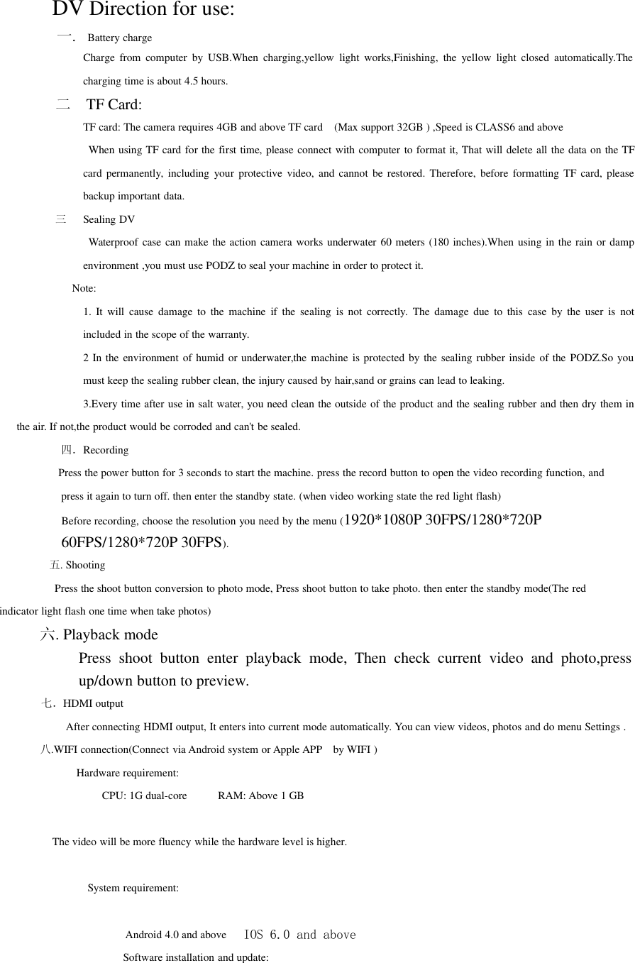 DV Direction for use:一.Battery chargeCharge from computer by USB.When charging,yellow light works,Finishing, the yellow light closed automatically.Thecharging time is about 4.5 hours.二TF Card:TF card: The camera requires 4GB and above TF card (Max support 32GB ) ,Speed is CLASS6 and aboveWhen using TF card for the first time, please connect with computer to format it, That will delete all the data on the TFcard permanently, including your protective video, and cannot be restored. Therefore, before formatting TF card, pleasebackup important data.三Sealing DVWaterproof case can make the action camera works underwater 60 meters (180 inches).When using in the rain or dampenvironment ,you must use PODZ to seal your machine in order to protect it.Note:1. It will cause damage to the machine if the sealing is not correctly. The damage due to this case by the user is notincluded in the scope of the warranty.2 In the environment of humid or underwater,the machine is protected by the sealing rubber inside of the PODZ.So youmust keep the sealing rubber clean, the injury caused by hair,sand or grains can lead to leaking.3.Every time after use in salt water, you need clean the outside of the product and the sealing rubber and then dry them inthe air. If not,the product would be corroded and can&apos;t be sealed.四．RecordingPress the power button for 3 seconds to start the machine. press the record button to open the video recording function, andpress it again to turn off. then enter the standby state. (when video working state the red light flash)Before recording, choose the resolution you need by the menu (1920*1080P 30FPS/1280*720P60FPS/1280*720P 30FPS).五. ShootingPress the shoot button conversion to photo mode, Press shoot button to take photo. then enter the standby mode(The redindicator light flash one time when take photos)六. Playback modePress shoot button enter playback mode, Then check current video and photo,pressup/down button to preview.七．HDMI outputAfter connecting HDMI output, It enters into current mode automatically. You can view videos, photos and do menu Settings .八.WIFI connection(Connect via Android system or Apple APP by WIFI )Hardware requirement:CPU: 1G dual-core RAM: Above 1 GBThe video will be more fluency while the hardware level is higher.System requirement:Android 4.0 and above IOS 6.0 and aboveSoftware installation and update: