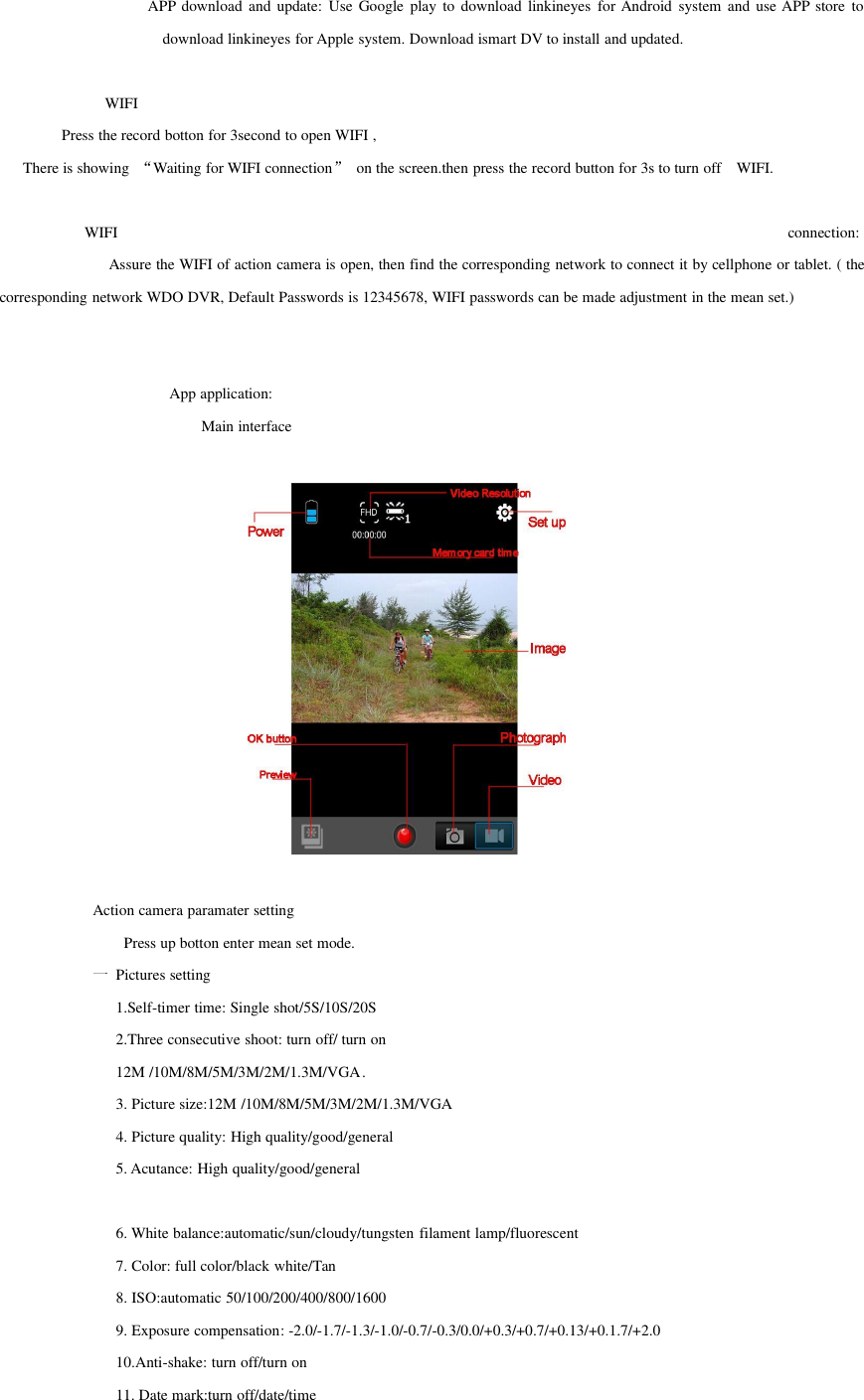 APP download and update: Use Google play to download linkineyes for Android system and use APP store todownload linkineyes for Apple system. Download ismart DV to install and updated.WIFIPress the record botton for 3second to open WIFI ,There is showing “Waiting for WIFI connection”on the screen.then press the record button for 3s to turn off WIFI.WIFI connection:Assure the WIFI of action camera is open, then find the corresponding network to connect it by cellphone or tablet. ( thecorresponding network WDO DVR, Default Passwords is 12345678, WIFI passwords can be made adjustment in the mean set.)App application:Main interfaceAction camera paramater settingPress up botton enter mean set mode.一Pictures setting1.Self-timer time: Single shot/5S/10S/20S2.Three consecutive shoot: turn off/ turn on12M /10M/8M/5M/3M/2M/1.3M/VGA.3. Picture size:12M /10M/8M/5M/3M/2M/1.3M/VGA4. Picture quality: High quality/good/general5. Acutance: High quality/good/general6. White balance:automatic/sun/cloudy/tungsten filament lamp/fluorescent7. Color: full color/black white/Tan8. ISO:automatic 50/100/200/400/800/16009. Exposure compensation: -2.0/-1.7/-1.3/-1.0/-0.7/-0.3/0.0/+0.3/+0.7/+0.13/+0.1.7/+2.010.Anti-shake: turn off/turn on11. Date mark:turn off/date/time