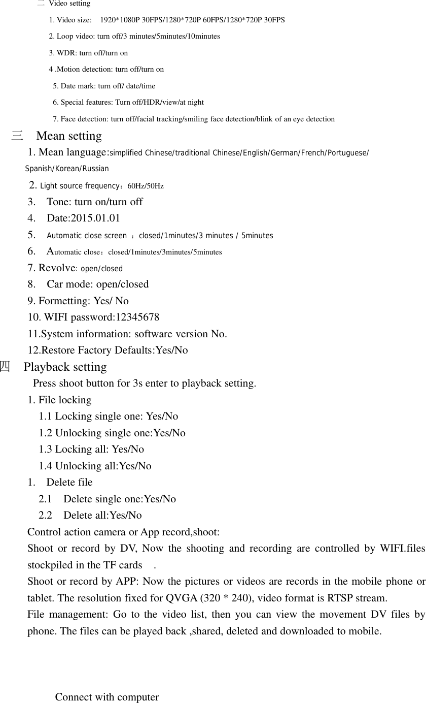二Video setting1. Video size: 1920*1080P 30FPS/1280*720P 60FPS/1280*720P 30FPS2. Loop video: turn off/3 minutes/5minutes/10minutes3. WDR: turn off/turn on4 .Motion detection: turn off/turn on5. Date mark: turn off/ date/time6. Special features: Turn off/HDR/view/at night7. Face detection: turn off/facial tracking/smiling face detection/blink of an eye detection三Mean setting1. Mean language:simplified Chinese/traditional Chinese/English/German/French/Portuguese/Spanish/Korean/Russian2. Light source frequency：60Hz/50Hz3. Tone: turn on/turn off4. Date:2015.01.015. Automatic close screen ：closed/1minutes/3 minutes / 5minutes6. Automatic close：closed/1minutes/3minutes/5minutes7. Revolve: open/closed8. Car mode: open/closed9. Formetting: Yes/ No10. WIFI password:1234567811.System information: software version No.12.Restore Factory Defaults:Yes/No四Playback settingPress shoot button for 3s enter to playback setting.1. File locking1.1 Locking single one: Yes/No1.2 Unlocking single one:Yes/No1.3 Locking all: Yes/No1.4 Unlocking all:Yes/No1. Delete file2.1 Delete single one:Yes/No2.2 Delete all:Yes/NoControl action camera or App record,shoot:Shoot or record by DV, Now the shooting and recording are controlled by WIFI.filesstockpiled in the TF cards .Shoot or record by APP: Now the pictures or videos are records in the mobile phone ortablet. The resolution fixed for QVGA (320 * 240), video format is RTSP stream.File management: Go to the video list, then you can view the movement DV files byphone. The files can be played back ,shared, deleted and downloaded to mobile.Connect with computer