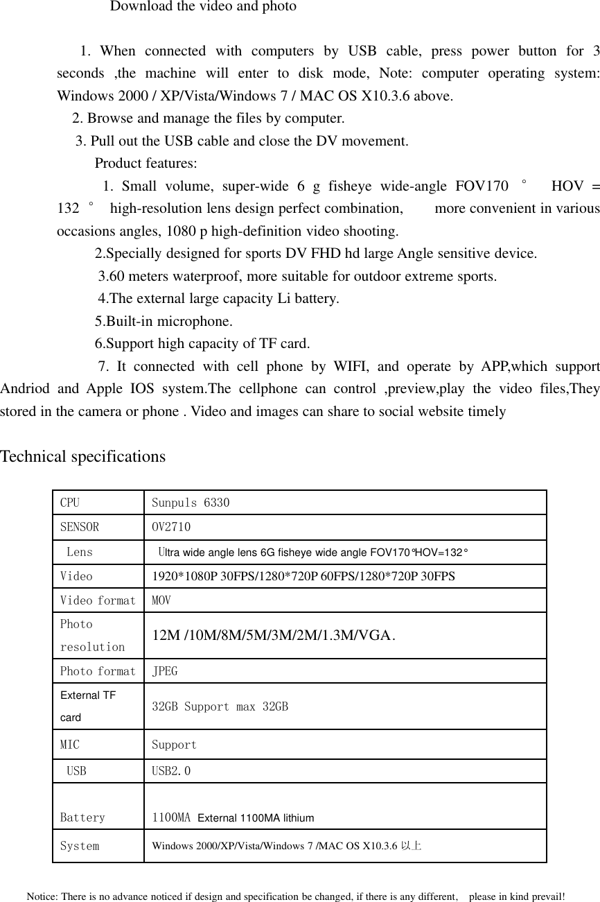 Download the video and photo1. When connected with computers by USB cable, press power button for 3seconds ,the machine will enter to disk mode, Note: computer operating system:Windows 2000 / XP/Vista/Windows 7 / MAC OS X10.3.6 above.2. Browse and manage the files by computer.3. Pull out the USB cable and close the DV movement.Product features:1. Small volume, super-wide 6 g fisheye wide-angle FOV170 °HOV =132 °high-resolution lens design perfect combination, more convenient in variousoccasions angles, 1080 p high-definition video shooting.2.Specially designed for sports DV FHD hd large Angle sensitive device.3.60 meters waterproof, more suitable for outdoor extreme sports.4.The external large capacity Li battery.5.Built-in microphone.6.Support high capacity of TF card.7. It connected with cell phone by WIFI, and operate by APP,which supportAndriod and Apple IOS system.The cellphone can control ,preview,play the video files,Theystored in the camera or phone . Video and images can share to social website timelyTechnical specificationsCPU Sunpuls 6330SENSOR OV2710Lens Ultra wide angle lens 6G fisheye wide angle FOV170°HOV=132°Video 1920*1080P 30FPS/1280*720P 60FPS/1280*720P 30FPSVideo format MOVPhotoresolution 12M /10M/8M/5M/3M/2M/1.3M/VGA.Photo format JPEGExternal TFcard 32GB Support max 32GBMIC SupportUSB USB2.0Battery 1100MA External 1100MA lithiumSystem Windows 2000/XP/Vista/Windows 7 /MAC OS X10.3.6 以上Notice: There is no advance noticed if design and specification be changed, if there is any different, please in kind prevail!