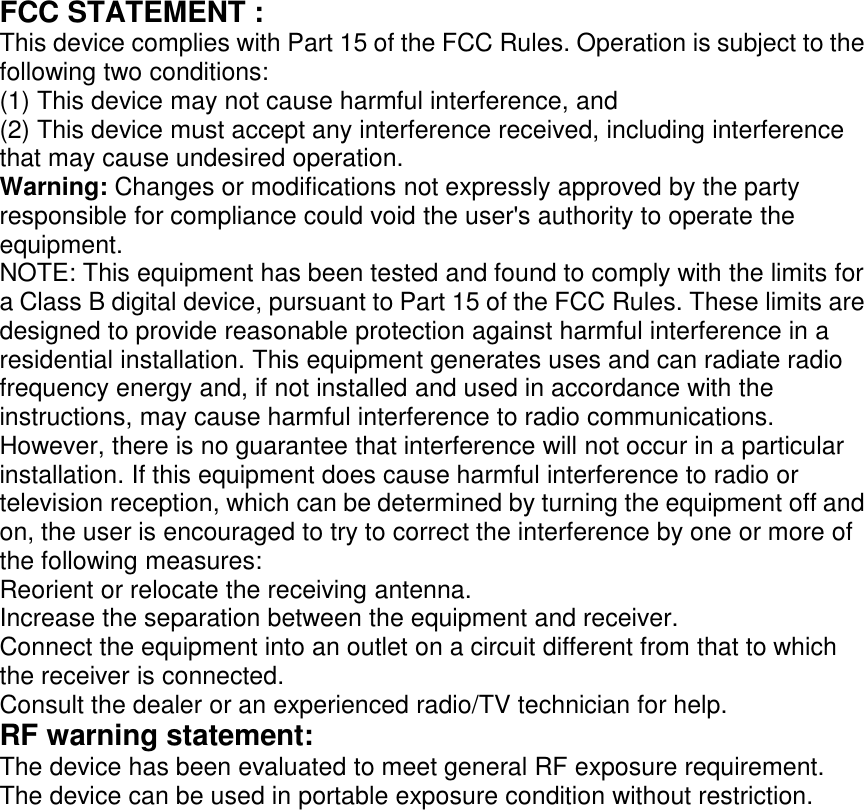 FCC STATEMENT :This device complies with Part 15 of the FCC Rules. Operation is subject to thefollowing two conditions:(1) This device may not cause harmful interference, and(2) This device must accept any interference received, including interferencethat may cause undesired operation.Warning: Changes or modifications not expressly approved by the partyresponsible for compliance could void the user&apos;s authority to operate theequipment.NOTE: This equipment has been tested and found to comply with the limits fora Class B digital device, pursuant to Part 15 of the FCC Rules. These limits aredesigned to provide reasonable protection against harmful interference in aresidential installation. This equipment generates uses and can radiate radiofrequency energy and, if not installed and used in accordance with theinstructions, may cause harmful interference to radio communications.However, there is no guarantee that interference will not occur in a particularinstallation. If this equipment does cause harmful interference to radio ortelevision reception, which can be determined by turning the equipment off andon, the user is encouraged to try to correct the interference by one or more ofthe following measures:Reorient or relocate the receiving antenna.Increase the separation between the equipment and receiver.Connect the equipment into an outlet on a circuit different from that to whichthe receiver is connected.Consult the dealer or an experienced radio/TV technician for help.RF warning statement:The device has been evaluated to meet general RF exposure requirement.The device can be used in portable exposure condition without restriction.