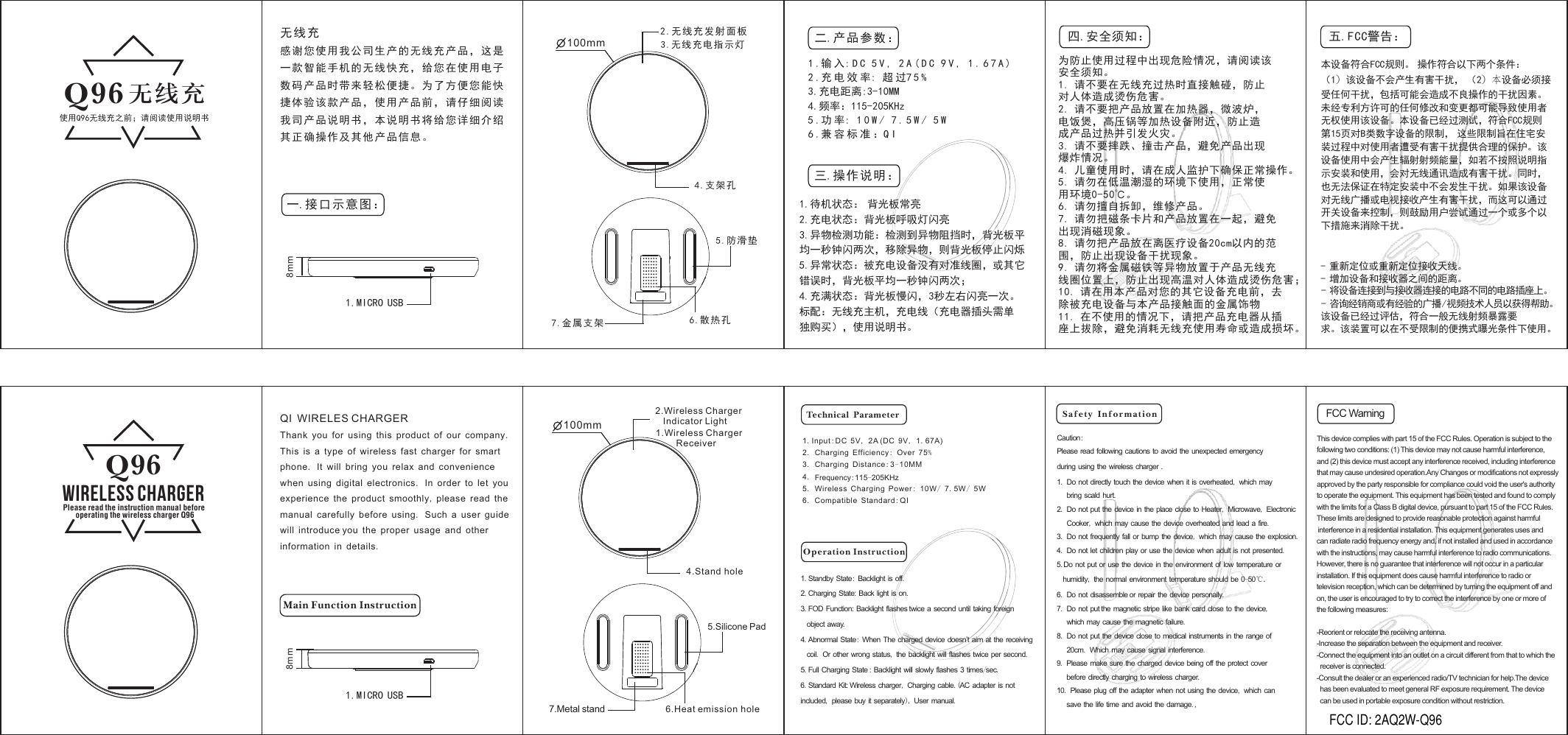 Please read the instruction manual before operating the wireless charger Q9 2.无线充发射面板3.无线充电指示灯1.MICRO USB一 接口示意图：.1.输 入: D C 5 V , 2A(DC 9 V , 1.67A) 2.充 电 效 率: 超 过7 5 %3.充电距离:3-10MM4.频率：115-205KHz5.功 率: 1 0 W / 7.5 W / 5 W6.兼容标准：Q I1.待机状态： 背光板常亮2.充电状态：背光板呼吸灯闪亮3.异物检测功能：检测到异物阻挡时，背光板平均一秒钟闪两次，移除异物，则背光板停止闪烁5.异常状态：被充电设备没有对准线圈，或其它错误时，背光板平均一秒钟闪两次；4.充满状态：背光板慢闪，3秒左右闪亮一次。标配：无线充主机，充电线（充电器插头需单独购买），使用说明书。二.产品参数：三.操作说明：使用Q96无线充之前；请阅读使用说明书无线充Q96 无线充感谢您使用我公司生产的无线充产品，这是一款智能手机的无线快充，给您在使用电子数码产品时带来轻松便捷。为了方便您能快捷体验该款产品，使用产品前，请仔细阅读我司产品说明书，本说明书将给您详细介绍其正确操作及其他产品信息。为防止使用过程中出现危险情况，请阅读该安全须知。1. 请不要在无线充过热时直接触碰，防止对人体造成烫伤危害。2. 请不要把产品放置在加热器，微波炉，电饭煲，高压锅等加热设备附近，防止造成产品过热并引发火灾。3. 请不要摔跌、撞击产品，避免产品出现爆炸情况。4. 儿童使用时，请在成人监护下确保正常操作。5. 请勿在低温潮湿的环境下使用，正常使用环境0-50℃。6. 请勿擅自拆卸，维修产品。7. 请勿把磁条卡片和产品放置在一起，避免出现消磁现象。8. 请勿把产品放在离医疗设备20cm以内的范围，防止出现设备干扰现象。9. 请勿将金属磁铁等异物放置于产品无线充线圈位置上，防止出现高温对人体造成烫伤危害；10. 请在用本产品对您的其它设备充电前，去除被充电设备与本产品接触面的金属饰物11. 在不使用的情况下，请把产品充电器从插座上拔除，避免消耗无线充使用寿命或造成损坏。5.防滑垫4.支架孔6.散热孔7.金属支架四.安全须知：Main Function InstructionTechnical ParameterOperation Instruction1.Wireless Charger         Receiver2.Wireless Charger Indicator LightWireless ChargerQ96Please read the instruction manual before  operating the wireless charger Q96 1.MICRO USB1.Input:DC 5V, 2A (DC 9V, 1.67A)2.Charging Efficiency: Over 75%3.Charging Distance:3-10MM4.Frequency:115-205KHz5.Wireless Charging Power: 10W/ 7.5W/ 5W6.Compatible Standard:QI1.Standby State: Backlight is off.2.Charging State: Back light is on.3.FOD Function: Backlight flashes twice a second until taking foreignobject away. 4.Abnormal State: When The charged device doesn’t aim at the receivingcoil. Or other wrong status, the backlight will flashes twice per second.5.Full Charging State : Backlight will slowly flashes 3 times/sec.6.Standard Kit: Wireless charger, Charging cable.(AC adapter is notincluded, please buy it separately), User manual.QI WIRELES CHARGERThank you for using this product of our company.This is a type of wireless fast charger for smartphone. It will bring you relax and conveniencewhen using digital electronics. In order to let youexperience the product smoothly, please read themanual carefully before using. Such a user guidewill introduce you the proper usage and otherinformation in details. Caution:Please read following cautions to avoid the unexpected emergencyduring using the wireless charger .1. Do not directly touch the device when it is overheated, which maybring scald hurt.2. Do not put the device in the place close to Heater, Microwave, ElectronicCooker, which may cause the device overheated and lead a fire.3. Do not frequently fall or bump the device, which may cause the explosion.4. Do not let children play or use the device when adult is not presented.5.Do not put or use the device in the environment of low temperature orhumidity, the normal environment temperature should be 0-50℃.6. Do not disassemble or repair the device personally.7. Do not put the magnetic stripe like bank card close to the device,which may cause the magnetic failure.8. Do not put the device close to medical instruments in the range of20cm. Which may cause signal interference.9. Please make sure the charged device being off the protect coverbefore directly charging to wireless charger.10. Please plug off the adapter when not using the device, which cansave the life time and avoid the damage.,5.Silicone Pad4.Stand hole6.Heat emission hole7.Metal standSafety Information8mm100mm100mm8mmThis device complies with part 15 of the FCC Rules. Operation is subject to the following two conditions: (1) This device may not cause harmful interference, and (2) this device must accept any interference received, including interference that may cause undesired operation.Any Changes or modifications not expressly approved by the party responsible for compliance could void the user&apos;s authority to operate the equipment. This equipment has been tested and found to comply with the limits for a Class B digital device, pursuant to part 15 of the FCC Rules. These limits are designed to provide reasonable protection against harmful interference in a residential installation. This equipment generates uses and can radiate radio frequency energy and, if not installed and used in accordance with the instructions, may cause harmful interference to radio communications. However, there is no guarantee that interference will not occur in a particular installation. If this equipment does cause harmful interference to radio or television reception, which can be determined by turning the equipment off and on, the user is encouraged to try to correct the interference by one or more of the following measures:-Reorient or relocate the receiving antenna.-Increase the separation between the equipment and receiver.-Connect the equipment into an outlet on a circuit different from that to which the   receiver is connected.-Consult the dealer or an experienced radio/TV technician for help.The device   has been evaluated to meet general RF exposure requirement. The device   can be used in portable exposure condition without restriction.本设备符合FCC规则。 操作符合以下两个条件：（1）该设备不会产生有害干扰， （2）本设备必须接受任何干扰，包括可能会造成不良操作的干扰因素。未经专利方许可的任何修改和变更都可能导致使用者无权使用该设备。本设备已经过测试，符合FCC规则第15页对B类数字设备的限制， 这些限制旨在住宅安装过程中对使用者遭受有害干扰提供合理的保护。该设备使用中会产生辐射射频能量，如若不按照说明指示安装和使用，会对无线通讯造成有害干扰。同时，也无法保证在特定安装中不会发生干扰。如果该设备对无线广播或电视接收产生有害干扰，而这可以通过开关设备来控制，则鼓励用户尝试通过一个或多个以下措施来消除干扰。五.FCC警告：FCC Warning - 重新定位或重新定位接收天线。- 增加设备和接收器之间的距离。该设备已经过评估，符合一般无线射频暴露要求。该装置可以在不受限制的便携式曝光条件下使用。- 将设备连接到与接收器连接的电路不同的电路插座上。- 咨询经销商或有经验的广播/视频技术人员以获得帮助。FCC ID: 2AQ2W-Q96