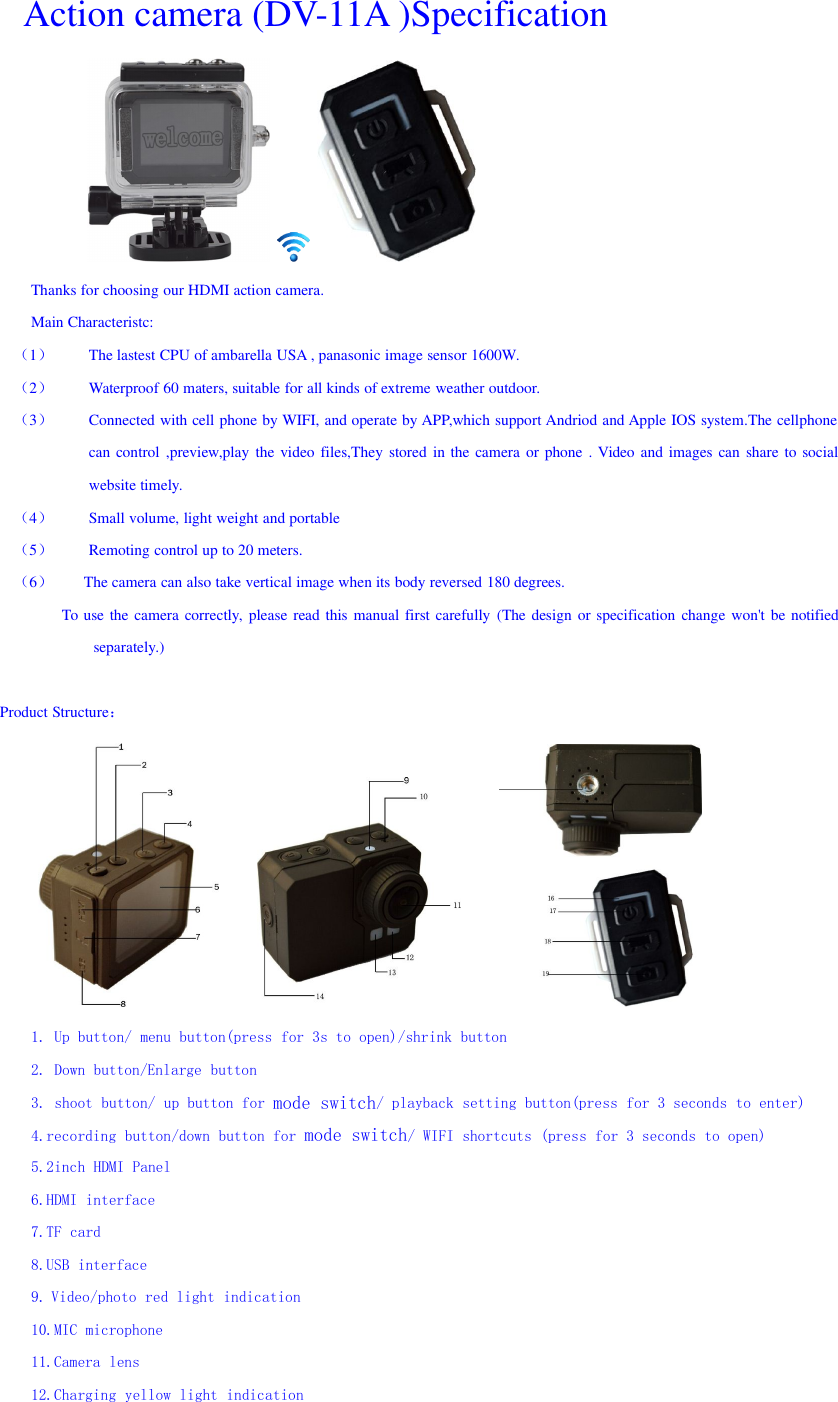 Action camera (DV-11A )SpecificationThanks for choosing our HDMI action camera.Main Characteristc:（1）The lastest CPU of ambarella USA , panasonic image sensor 1600W.（2）Waterproof 60 maters, suitable for all kinds of extreme weather outdoor.（3）Connected with cell phone by WIFI, and operate by APP,which support Andriod and Apple IOS system.The cellphonecan control ,preview,play the video files,They stored in the camera or phone . Video and images can share to socialwebsite timely.（4）Small volume, light weight and portable（5）Remoting control up to 20 meters.（6）The camera can also take vertical image when its body reversed 180 degrees.To use the camera correctly, please read this manual first carefully (The design or specification change won&apos;t be notifiedseparately.)Product Structure：1. Up button/ menu button(press for 3s to open)/shrink button2. Down button/Enlarge button3. shoot button/ up button for mode switch/ playback setting button(press for 3 seconds to enter)4.recording button/down button for mode switch/ WIFI shortcuts (press for 3 seconds to open)5.2inch HDMI Panel6.HDMI interface7.TF card8.USB interface9. Video/photo red light indication10.MIC microphone11.Camera lens12.Charging yellow light indication