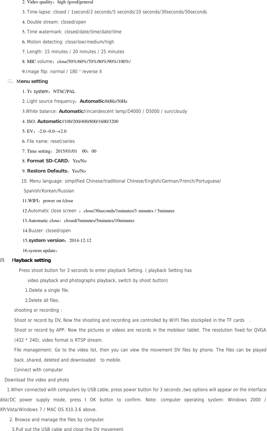 2. Video quality：high /good/general3. Time-lapse: closed / 1second/2 seconds/5 seconds/10 seconds/30seconds/50seconds4. Double stream: closed/open5. Time watermark: closed/date/time/date/time6. Motion detecting: close/low/medium/high7. Length: 15 minutes / 20 minutes / 25 minutes8. MIC volume：close/50%/60%/70%/80%/90%/100%/9.Image flip: normal / 180 °reverse it三．Menu setting1. Tv system：NTSC/PAL2. Light source frequency：Automatic/60Hz/50Hz3.White balance: Automatic//incandescent lamp/D4000 / D5000 / sun/cloudy4. ISO: Automatic//100/200/400/800/1600/32005. EV：-2.0--0.0--+2.06. File name: reset/series7. Time setting：2015/01/01 00：008. Format SD-CARD：Yes/No9. Restore Defaults：Yes/No10. Menu language: simplified Chinese/traditional Chinese/English/German/French/Portuguese/Spanish/Korean/Russian11.WIFI：power on /close12.Automatic close screen ：close/30seconds/1minutes/3 minutes / 5minutes13.Automatic close：closed/3minutes/5minutes/10minutes14.Buzzer: closed/open15.system version：2014-12-1216.system update：四Playback settingPress shoot button for 3 seconds to enter playback Setting. ( playback Setting hasvideo playback and photographs playback, switch by shoot button)1.Delete a single file.2.Delete all files.shooting or recording :Shoot or record by DV, Now the shooting and recording are controlled by WIFI.files stockpiled in the TF cards .Shoot or record by APP: Now the pictures or videos are records in the mobileor tablet. The resolution fixed for QVGA(432 * 240), video format is RTSP stream.File management: Go to the video list, then you can view the movement DV files by phone. The files can be playedback ,shared, deleted and downloaded to mobile.Connect with computerDownload the video and photo1.When connected with computers by USB cable, press power button for 3 seconds ,two options will appear on the interface:disk/DC power supply mode, press t OK button to confirm. Note: computer operating system: Windows 2000 /XP/Vista/Windows 7 / MAC OS X10.3.6 above.2. Browse and manage the files by computer.3.Pull out the USB cable and close the DV movement.