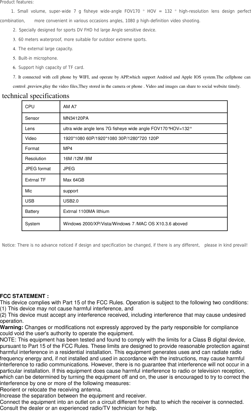 Product features:1. Small volume, super-wide 7 g fisheye wide-angle FOV170 °HOV = 132 °high-resolution lens design perfectcombination, more convenient in various occasions angles, 1080 p high-definition video shooting.2. Specially designed for sports DV FHD hd large Angle sensitive device.3. 60 meters waterproof, more suitable for outdoor extreme sports.4. The external large capacity.5. Built-in microphone.6. Support high capacity of TF card.7. It connected with cell phone by WIFI, and operate by APP,which support Andriod and Apple IOS system.The cellphone cancontrol ,preview,play the video files,They stored in the camera or phone . Video and images can share to social website timely.technical specificationsCPU AM A7Sensor MN34120PALens ultra wide angle lens 7G fisheye wide angle FOV170°HOV=132°Video 1920*1080 60P/1920*1080 30P/1280*720 120PFormat MP4Resolution 16M /12M /8MJPEG format JPEGExtrnal TF Max 64GBMic supportUSB USB2.0Battery Extrnal 1100MA lithiumSystem Windows 2000/XP/Vista/Windows 7 /MAC OS X10.3.6 abovedNotice: There is no advance noticed if design and specification be changed, if there is any different, please in kind prevail!FCC STATEMENT :This device complies with Part 15 of the FCC Rules. Operation is subject to the following two conditions:(1) This device may not cause harmful interference, and(2) This device must accept any interference received, including interference that may cause undesiredoperation.Warning: Changes or modifications not expressly approved by the party responsible for compliancecould void the user&apos;s authority to operate the equipment.NOTE: This equipment has been tested and found to comply with the limits for a Class B digital device,pursuant to Part 15 of the FCC Rules. These limits are designed to provide reasonable protection againstharmful interference in a residential installation. This equipment generates uses and can radiate radiofrequency energy and, if not installed and used in accordance with the instructions, may cause harmfulinterference to radio communications. However, there is no guarantee that interference will not occur in aparticular installation. If this equipment does cause harmful interference to radio or television reception,which can be determined by turning the equipment off and on, the user is encouraged to try to correct theinterference by one or more of the following measures:Reorient or relocate the receiving antenna.Increase the separation between the equipment and receiver.Connect the equipment into an outlet on a circuit different from that to which the receiver is connected.Consult the dealer or an experienced radio/TV technician for help.