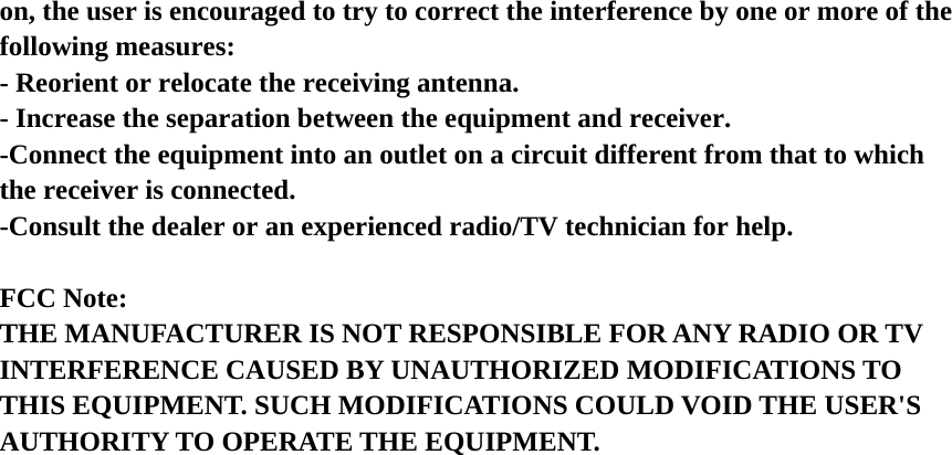 on, the user is encouraged to try to correct the interference by one or more of the following measures: - Reorient or relocate the receiving antenna. - Increase the separation between the equipment and receiver. -Connect the equipment into an outlet on a circuit different from that to which the receiver is connected. -Consult the dealer or an experienced radio/TV technician for help.   FCC Note: THE MANUFACTURER IS NOT RESPONSIBLE FOR ANY RADIO OR TV INTERFERENCE CAUSED BY UNAUTHORIZED MODIFICATIONS TO THIS EQUIPMENT. SUCH MODIFICATIONS COULD VOID THE USER&apos;S AUTHORITY TO OPERATE THE EQUIPMENT.  