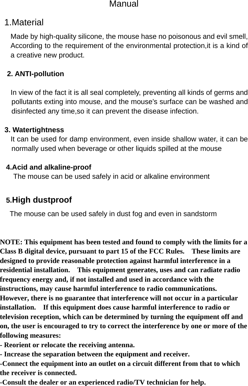 Manual  1.Material Made by high-quality silicone, the mouse hase no poisonous and evil smell, According to the requirement of the environmental protection,it is a kind of a creative new product.    2. ANTI-pollution     In view of the fact it is all seal completely, preventing all kinds of germs and pollutants exting into mouse, and the mouse’s surface can be washed and disinfected any time,so it can prevent the disease infection.  3. Watertightness    It can be used for damp environment, even inside shallow water, it can be normally used when beverage or other liquids spilled at the mouse    4.Acid and alkaline-proof   The mouse can be used safely in acid or alkaline environment  5.High dustproof  The mouse can be used safely in dust fog and even in sandstorm    NOTE: This equipment has been tested and found to comply with the limits for a Class B digital device, pursuant to part 15 of the FCC Rules.    These limits are designed to provide reasonable protection against harmful interference in a residential installation.    This equipment generates, uses and can radiate radio frequency energy and, if not installed and used in accordance with the instructions, may cause harmful interference to radio communications.   However, there is no guarantee that interference will not occur in a particular installation.    If this equipment does cause harmful interference to radio or television reception, which can be determined by turning the equipment off and on, the user is encouraged to try to correct the interference by one or more of the following measures: - Reorient or relocate the receiving antenna. - Increase the separation between the equipment and receiver. -Connect the equipment into an outlet on a circuit different from that to which the receiver is connected. -Consult the dealer or an experienced radio/TV technician for help.    