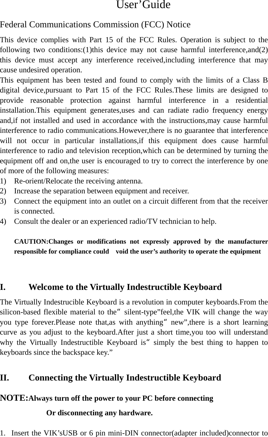 User’Guide Federal Communications Commission (FCC) Notice This device complies with Part 15 of the FCC Rules. Operation is subject to the following two conditions:(1)this device may not cause harmful interference,and(2) this device must accept any interference received,including interference that may cause undesired operation. This equipment has been tested and found to comply with the limits of a Class B digital device,pursuant to Part 15 of the FCC Rules.These limits are designed to provide reasonable protection against harmful interference in a residential installation.This equipment generates,uses and can radiate radio frequency energy and,if not installed and used in accordance with the instructions,may cause harmful interference to radio communications.However,there is no guarantee that interference will not occur in particular installations,if this equipment does cause harmful interference to radio and television reception,which can be determined by turning the equipment off and on,the user is encouraged to try to correct the interference by one of more of the following measures: 1) Re-orient/Relocate the receiving antenna. 2) Increase the separation between equipment and receiver. 3) Connect the equipment into an outlet on a circuit different from that the receiver is connected. 4) Consult the dealer or an experienced radio/TV technician to help.  CAUTION:Changes or modifications not expressly approved by the manufacturer responsible for compliance could    void the user’s authority to operate the equipment   I. Welcome to the Virtually Indestructible Keyboard The Virtually Indestrucible Keyboard is a revolution in computer keyboards.From the silicon-based flexible material to the“silent-type”feel,the VIK will change the way you type forever.Please note that,as with anything“new”,there is a short learning curve as you adjust to the keyboard.After just a short time,you too will understand why the Virtually Indestructible Keyboard is“simply the best thing to happen to keyboards since the backspace key.”  II. Connecting the Virtually Indestructible Keyboard NOTE:Always turn off the power to your PC before connecting   Or disconnecting any hardware.  1. Insert the VIK’sUSB or 6 pin mini-DIN connector(adapter included)connector to 