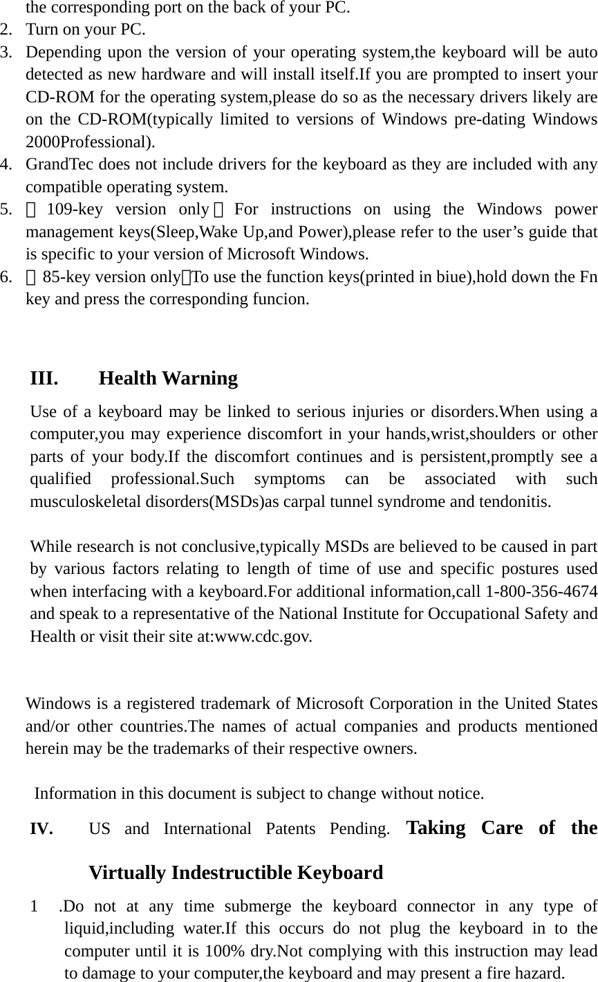 the corresponding port on the back of your PC. 2. Turn on your PC. 3. Depending upon the version of your operating system,the keyboard will be auto detected as new hardware and will install itself.If you are prompted to insert your CD-ROM for the operating system,please do so as the necessary drivers likely are on the CD-ROM(typically limited to versions of Windows pre-dating Windows 2000Professional). 4. GrandTec does not include drivers for the keyboard as they are included with any compatible operating system. 5. ［109-key version only ］For instructions on using the Windows power management keys(Sleep,Wake Up,and Power),please refer to the user’s guide that is specific to your version of Microsoft Windows. 6. ［85-key version only］To use the function keys(printed in biue),hold down the Fn key and press the corresponding funcion.   III.  Health Warning Use of a keyboard may be linked to serious injuries or disorders.When using a computer,you may experience discomfort in your hands,wrist,shoulders or other parts of your body.If the discomfort continues and is persistent,promptly see a qualified professional.Such symptoms can be associated with such musculoskeletal disorders(MSDs)as carpal tunnel syndrome and tendonitis.  While research is not conclusive,typically MSDs are believed to be caused in part by various factors relating to length of time of use and specific postures used when interfacing with a keyboard.For additional information,call 1-800-356-4674 and speak to a representative of the National Institute for Occupational Safety and Health or visit their site at:www.cdc.gov.      Windows is a registered trademark of Microsoft Corporation in the United States and/or other countries.The names of actual companies and products mentioned herein may be the trademarks of their respective owners.  Information in this document is subject to change without notice. IV. US and International Patents Pending. Taking Care of the Virtually Indestructible Keyboard 1  .Do not at any time submerge the keyboard connector in any type of liquid,including water.If this occurs do not plug the keyboard in to the computer until it is 100% dry.Not complying with this instruction may lead to damage to your computer,the keyboard and may present a fire hazard. 
