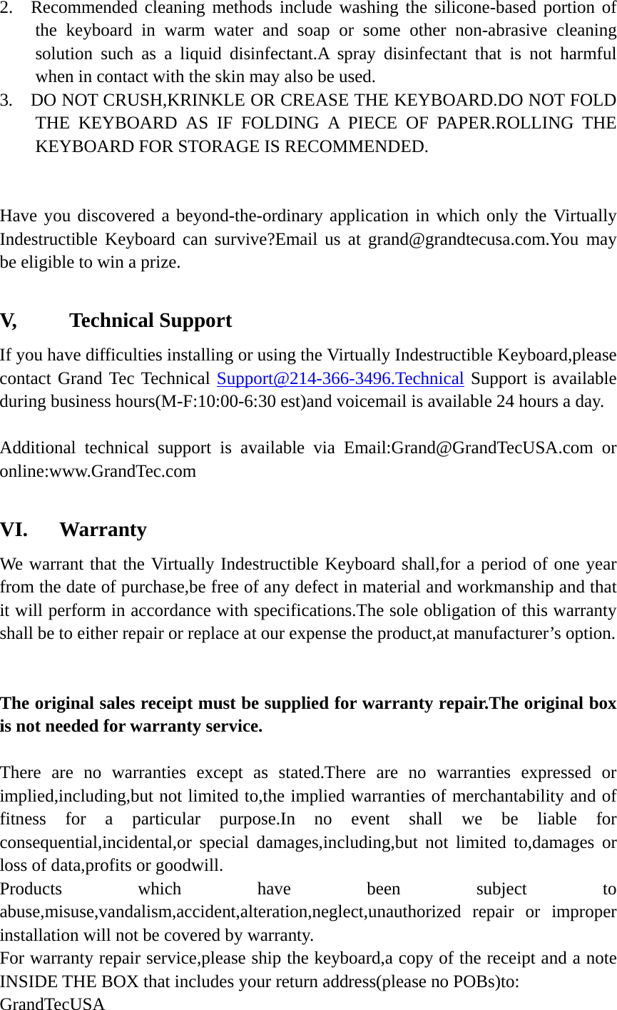 2.  Recommended cleaning methods include washing the silicone-based portion of the keyboard in warm water and soap or some other non-abrasive cleaning solution such as a liquid disinfectant.A spray disinfectant that is not harmful when in contact with the skin may also be used. 3.    DO NOT CRUSH,KRINKLE OR CREASE THE KEYBOARD.DO NOT FOLD THE KEYBOARD AS IF FOLDING A PIECE OF PAPER.ROLLING THE KEYBOARD FOR STORAGE IS RECOMMENDED.   Have you discovered a beyond-the-ordinary application in which only the Virtually Indestructible Keyboard can survive?Email us at grand@grandtecusa.com.You may be eligible to win a prize.  V,     Technical Support If you have difficulties installing or using the Virtually Indestructible Keyboard,please contact Grand Tec Technical Support@214-366-3496.Technical Support is available during business hours(M-F:10:00-6:30 est)and voicemail is available 24 hours a day.  Additional technical support is available via Email:Grand@GrandTecUSA.com or online:www.GrandTec.com  VI.   Warranty We warrant that the Virtually Indestructible Keyboard shall,for a period of one year from the date of purchase,be free of any defect in material and workmanship and that it will perform in accordance with specifications.The sole obligation of this warranty shall be to either repair or replace at our expense the product,at manufacturer’s option.   The original sales receipt must be supplied for warranty repair.The original box is not needed for warranty service.  There are no warranties except as stated.There are no warranties expressed or implied,including,but not limited to,the implied warranties of merchantability and of fitness for a particular purpose.In no event shall we be liable for consequential,incidental,or special damages,including,but not limited to,damages or loss of data,profits or goodwill. Products which have been subject to abuse,misuse,vandalism,accident,alteration,neglect,unauthorized repair or improper installation will not be covered by warranty. For warranty repair service,please ship the keyboard,a copy of the receipt and a note INSIDE THE BOX that includes your return address(please no POBs)to: GrandTecUSA 