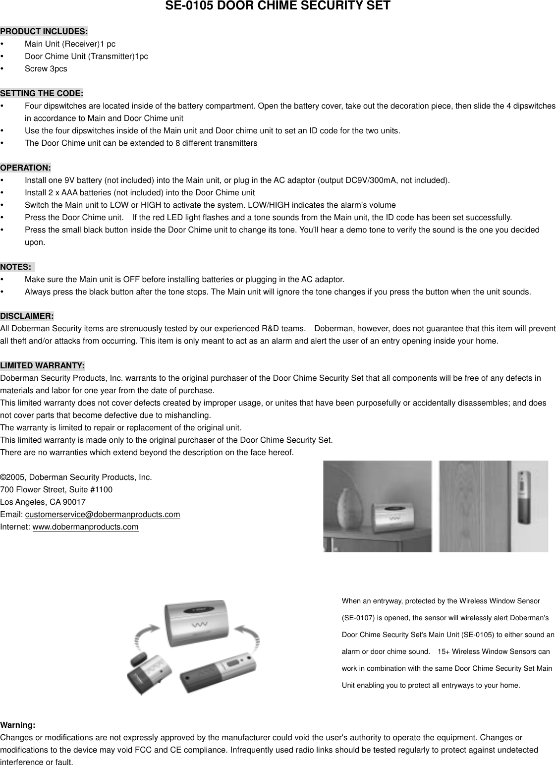   SE-0105 DOOR CHIME SECURITY SET  PRODUCT INCLUDES:   Main Unit (Receiver)1 pc   Door Chime Unit (Transmitter)1pc   Screw 3pcs  SETTING THE CODE:   Four dipswitches are located inside of the battery compartment. Open the battery cover, take out the decoration piece, then slide the 4 dipswitches in accordance to Main and Door Chime unit     Use the four dipswitches inside of the Main unit and Door chime unit to set an ID code for the two units.   The Door Chime unit can be extended to 8 different transmitters  OPERATION:   Install one 9V battery (not included) into the Main unit, or plug in the AC adaptor (output DC9V/300mA, not included).   Install 2 x AAA batteries (not included) into the Door Chime unit     Switch the Main unit to LOW or HIGH to activate the system. LOW/HIGH indicates the alarm&rsquo;s volume   Press the Door Chime unit.    If the red LED light flashes and a tone sounds from the Main unit, the ID code has been set successfully.   Press the small black button inside the Door Chime unit to change its tone. You'll hear a demo tone to verify the sound is the one you decided upon.  NOTES:    Make sure the Main unit is OFF before installing batteries or plugging in the AC adaptor.   Always press the black button after the tone stops. The Main unit will ignore the tone changes if you press the button when the unit sounds.  DISCLAIMER:  All Doberman Security items are strenuously tested by our experienced R&amp;D teams.    Doberman, however, does not guarantee that this item will prevent all theft and/or attacks from occurring. This item is only meant to act as an alarm and alert the user of an entry opening inside your home.  LIMITED WARRANTY: Doberman Security Products, Inc. warrants to the original purchaser of the Door Chime Security Set that all components will be free of any defects in materials and labor for one year from the date of purchase. This limited warranty does not cover defects created by improper usage, or unites that have been purposefully or accidentally disassembles; and does not cover parts that become defective due to mishandling. The warranty is limited to repair or replacement of the original unit. This limited warranty is made only to the original purchaser of the Door Chime Security Set. There are no warranties which extend beyond the description on the face hereof.  &copy;2005, Doberman Security Products, Inc. 700 Flower Street, Suite #1100 Los Angeles, CA 90017 Email: customerservice@dobermanproducts.com Internet: www.dobermanproducts.com          When an entryway, protected by the Wireless Window Sensor (SE-0107) is opened, the sensor will wirelessly alert Doberman's Door Chime Security Set's Main Unit (SE-0105) to either sound an alarm or door chime sound.    15+ Wireless Window Sensors can work in combination with the same Door Chime Security Set Main Unit enabling you to protect all entryways to your home.         Warning: Changes or modifications are not expressly approved by the manufacturer could void the user's authority to operate the equipment. Changes or modifications to the device may void FCC and CE compliance. Infrequently used radio links should be tested regularly to protect against undetected interference or fault.  