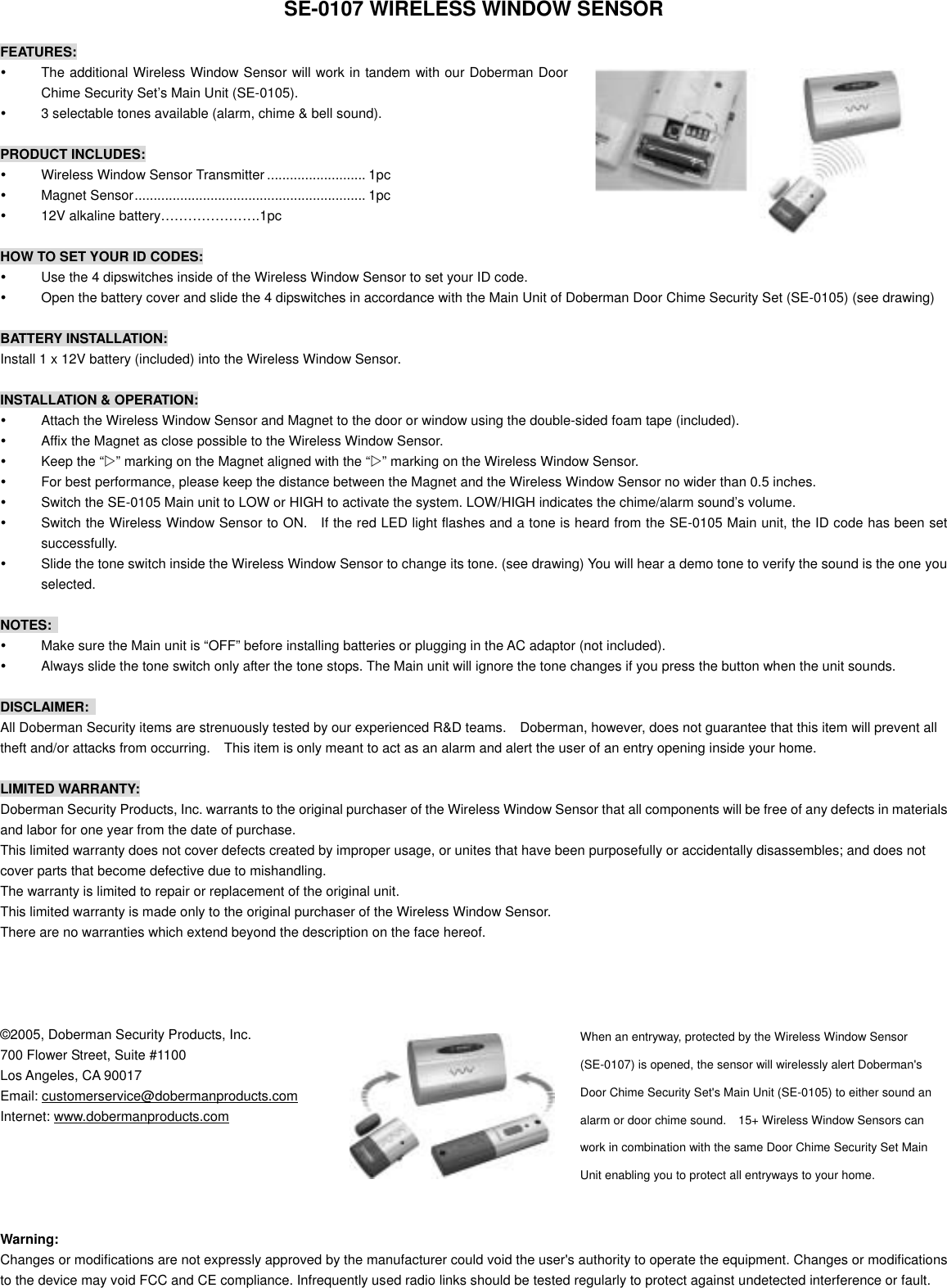   SE-0107 WIRELESS WINDOW SENSOR  FEATURES:   The additional Wireless Window Sensor will work in tandem with our Doberman Door Chime Security Set&rsquo;s Main Unit (SE-0105).    3 selectable tones available (alarm, chime &amp; bell sound).  PRODUCT INCLUDES:   Wireless Window Sensor Transmitter .......................... 1pc   Magnet Sensor............................................................. 1pc   12V alkaline battery&hellip;&hellip;&hellip;&hellip;&hellip;&hellip;&hellip;.1pc  HOW TO SET YOUR ID CODES:   Use the 4 dipswitches inside of the Wireless Window Sensor to set your ID code.   Open the battery cover and slide the 4 dipswitches in accordance with the Main Unit of Doberman Door Chime Security Set (SE-0105) (see drawing)  BATTERY INSTALLATION: Install 1 x 12V battery (included) into the Wireless Window Sensor.  INSTALLATION &amp; OPERATION:   Attach the Wireless Window Sensor and Magnet to the door or window using the double-sided foam tape (included).   Affix the Magnet as close possible to the Wireless Window Sensor.   Keep the &ldquo;Z&rdquo; marking on the Magnet aligned with the &ldquo;Z&rdquo; marking on the Wireless Window Sensor.   For best performance, please keep the distance between the Magnet and the Wireless Window Sensor no wider than 0.5 inches.   Switch the SE-0105 Main unit to LOW or HIGH to activate the system. LOW/HIGH indicates the chime/alarm sound&rsquo;s volume.   Switch the Wireless Window Sensor to ON.   If the red LED light flashes and a tone is heard from the SE-0105 Main unit, the ID code has been set successfully.   Slide the tone switch inside the Wireless Window Sensor to change its tone. (see drawing) You will hear a demo tone to verify the sound is the one you selected.  NOTES:    Make sure the Main unit is &ldquo;OFF&rdquo; before installing batteries or plugging in the AC adaptor (not included).   Always slide the tone switch only after the tone stops. The Main unit will ignore the tone changes if you press the button when the unit sounds.  DISCLAIMER:  All Doberman Security items are strenuously tested by our experienced R&amp;D teams.    Doberman, however, does not guarantee that this item will prevent all theft and/or attacks from occurring.    This item is only meant to act as an alarm and alert the user of an entry opening inside your home.  LIMITED WARRANTY: Doberman Security Products, Inc. warrants to the original purchaser of the Wireless Window Sensor that all components will be free of any defects in materials and labor for one year from the date of purchase. This limited warranty does not cover defects created by improper usage, or unites that have been purposefully or accidentally disassembles; and does not cover parts that become defective due to mishandling. The warranty is limited to repair or replacement of the original unit. This limited warranty is made only to the original purchaser of the Wireless Window Sensor. There are no warranties which extend beyond the description on the face hereof.     &copy;2005, Doberman Security Products, Inc.  When an entryway, protected by the Wireless Window Sensor (SE-0107) is opened, the sensor will wirelessly alert Doberman's Door Chime Security Set's Main Unit (SE-0105) to either sound an alarm or door chime sound.    15+ Wireless Window Sensors can work in combination with the same Door Chime Security Set Main Unit enabling you to protect all entryways to your home.  700 Flower Street, Suite #1100 Los Angeles, CA 90017 Email: customerservice@dobermanproducts.com Internet: www.dobermanproducts.com      Warning: Changes or modifications are not expressly approved by the manufacturer could void the user's authority to operate the equipment. Changes or modifications to the device may void FCC and CE compliance. Infrequently used radio links should be tested regularly to protect against undetected interference or fault.  