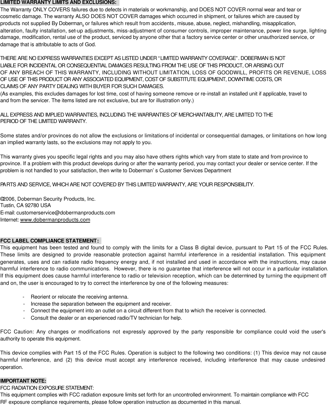 LIMITED WARRANTY LIMITS AND EXCLUSIONS:   The Warranty ONLY COVERS failures due to defects in materials or workmanship, and DOES NOT COVER normal wear and tear or cosmetic damage. The warranty ALSO DOES NOT COVER damages which occurred in shipment, or failures which are caused by products not supplied By Doberman, or failures which result from accidents, misuse, abuse, neglect, mishandling, misapplication, alteration, faulty installation, set-up adjustments, miss-adjustment of consumer controls, improper maintenance, power line surge, lighting damage, modification, rental use of the product, serviced by anyone other that a factory service center or other unauthorized service, or damage that is attributable to acts of God.    THERE ARE NO EXPRESS WARRANTIES EXCEPT AS LISTED UNDER &ldquo;LIMITED WARRANTY COVERAGE&rdquo;. DOBERMAN IS NOT LIABLE FOR INCIDENTAL OR CONSEQUENTIAL DAMAGES RESULTING FROM THE USE OF THIS PRODUCT, OR ARISING OUT OF ANY BREACH OF THIS WARRANTY, INCLUDING WITHOUT LIMITATION, LOSS OF GOODWILL, PROFITS OR REVENUE, LOSS OF USE OF THIS PRODUCT OR ANY ASSOCIATED EQUIPMENT, COST OF SUBSTITUTE EQUIPMENT, DOWNTIME COSTS, OR CLAIMS OF ANY PARTY DEALING WITH BUYER FOR SUCH DAMAGES.   (As examples, this excludes damages for lost time, cost of having someone remove or re-install an installed unit if applicable, travel to and from the servicer. The items listed are not exclusive, but are for illustration only.)  ALL EXPRESS AND IMPLIED WARRANTIES, INCLUDING THE WARRANTIES OF MERCHANTABLITY, ARE LIMITED TO THE PERIOD OF THE LIMITED WARRANTY.    Some states and/or provinces do not allow the exclusions or limitations of incidental or consequential damages, or limitations on how long an implied warranty lasts, so the exclusions may not apply to you.  This warranty gives you specific legal rights and you may also have others rights which vary from state to state and from province to province. If a problem with this product develops during or after the warranty period, you may contact your dealer or service center. If the problem is not handled to your satisfaction, then write to Doberman&rsquo;s Customer Services Department  PA RTS AND SERVICE, WHICH ARE NOT COVERED BY THIS LIMITED WARRANTY, ARE YOUR RESPONSIBILITY.  &copy;2006, Doberman Security Products, Inc. Tustin, CA 92780 USA E-mail: customerservice@dobermanproducts.com Internet: www.dobermanproducts.com   FCC LABEL COMPLIANCE STATEMENT:   This equipment has been tested and found to comply with the limits for a Class B digital device, pursuant to Part 15 of the FCC Rules.  These limits are designed to provide reasonable protection against harmful interference in a residential installation. This equipment generates, uses and can radiate radio frequency energy and, if not installed and used in accordance with the instructions, may cause harmful interference to radio communications.  However, there is no guarantee that interference will not occur in a particular installation.  If this equipment does cause harmful interference to radio or television reception, which can be determined by turning the equipment off and on, the user is encouraged to try to correct the interference by one of the following measures:  - Reorient or relocate the receiving antenna. - Increase the separation between the equipment and receiver. - Connect the equipment into an outlet on a circuit different from that to which the receiver is connected. - Consult the dealer or an experienced radio/TV technician for help.  FCC Caution: Any changes or modifications not expressly approved by the party responsible for compliance could void the user's authority to operate this equipment.  This device complies with Part 15 of the FCC Rules. Operation is subject to the following two conditions: (1) This device may not cause harmful interference, and (2) this device must accept any interference received, including interference that may cause undesired operation.  IMPORTANT NOTE: FCC RADIATION EXPOSURE STATEMENT:  This equipment complies with FCC radiation exposure limits set forth for an uncontrolled environment. To maintain compliance with FCC RF exposure compliance requirements, please follow operation instruction as documented in this manual. 