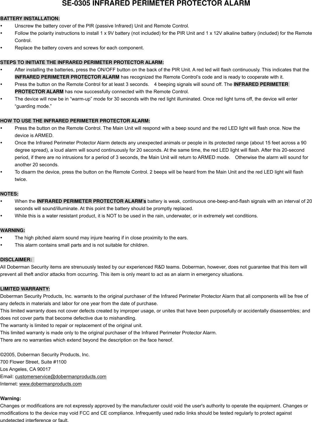 SE-0305 INFRARED PERIMETER PROTECTOR ALARM  BATTERY INSTALLATION:   Unscrew the battery cover of the PIR (passive Infrared) Unit and Remote Control.   Follow the polarity instructions to install 1 x 9V battery (not included) for the PIR Unit and 1 x 12V alkaline battery (included) for the Remote Control.   Replace the battery covers and screws for each component.    STEPS TO INITIATE THE INFRARED PERIMETER PROTECTOR ALARM:   After installing the batteries, press the ON/OFF button on the back of the PIR Unit. A red led will flash continuously. This indicates that the INFRARED PERIMETER PROTECTOR ALARM has recognized the Remote Control&rsquo;s code and is ready to cooperate with it.     Press the button on the Remote Control for at least 3 seconds.    4 beeping signals will sound off. The INFRARED PERIMETER PROTECTOR ALARM has now successfully connected with the Remote Control.   The device will now be in &ldquo;warm-up&rdquo; mode for 30 seconds with the red light illuminated. Once red light turns off, the device will enter &ldquo;guarding mode.&rdquo;  HOW TO USE THE INFRARED PERIMETER PROTECTOR ALARM:   Press the button on the Remote Control. The Main Unit will respond with a beep sound and the red LED light will flash once. Now the device is ARMED.   Once the Infrared Perimeter Protector Alarm detects any unexpected animals or people in its protected range (about 15 feet across a 90 degree spread), a loud alarm will sound continuously for 20 seconds. At the same time, the red LED light will flash. After this 20-second period, if there are no intrusions for a period of 3 seconds, the Main Unit will return to ARMED mode.    Otherwise the alarm will sound for another 20 seconds.   To disarm the device, press the button on the Remote Control. 2 beeps will be heard from the Main Unit and the red LED light will flash twice.  NOTES:   When the INFRARED PERIMETER PROTECTOR ALARM&rsquo;s battery is weak, continuous one-beep-and-flash signals with an interval of 20 seconds will sound/illuminate. At this point the battery should be promptly replaced.   While this is a water resistant product, it is NOT to be used in the rain, underwater, or in extremely wet conditions.  WARNING:   The high pitched alarm sound may injure hearing if in close proximity to the ears.     This alarm contains small parts and is not suitable for children.  DISCLAIMER:  All Doberman Security items are strenuously tested by our experienced R&amp;D teams. Doberman, however, does not guarantee that this item will prevent all theft and/or attacks from occurring. This item is only meant to act as an alarm in emergency situations.  LIMITED WARRANTY: Doberman Security Products, Inc. warrants to the original purchaser of the Infrared Perimeter Protector Alarm that all components will be free of any defects in materials and labor for one year from the date of purchase. This limited warranty does not cover defects created by improper usage, or unites that have been purposefully or accidentally disassembles; and does not cover parts that become defective due to mishandling. The warranty is limited to repair or replacement of the original unit. This limited warranty is made only to the original purchaser of the Infrared Perimeter Protector Alarm. There are no warranties which extend beyond the description on the face hereof.  &copy;2005, Doberman Security Products, Inc. 700 Flower Street, Suite #1100 Los Angeles, CA 90017 Email: customerservice@dobermanproducts.com Internet: www.dobermanproducts.com  Warning: Changes or modifications are not expressly approved by the manufacturer could void the user's authority to operate the equipment. Changes or modifications to the device may void FCC and CE compliance. Infrequently used radio links should be tested regularly to protect against undetected interference or fault.     