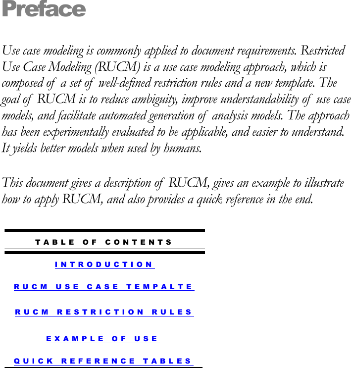 Preface Use case modeling is commonly applied to document requirements. Restricted Use Case Modeling (RUCM) is a use case modeling approach, which is composed of  a set of  well-defined restriction rules and a new template. The goal of  RUCM is to reduce ambiguity, improve understandability of  use case models, and facilitate automated generation of  analysis models. The approach has been experimentally evaluated to be applicable, and easier to understand. It yields better models when used by humans. This document gives a description of  RUCM, gives an example to illustrate how to apply RUCM, and also provides a quick reference in the end.        I N T R O D U C T I O N  T A B L E   O F   C O N T E N T S  R U C M   U S E   C A S E   T E M P A L TE R U C M   R E S T R I C T I O N   R U L E S  E X A M P L E   O F   U S E  Q U I C K   R E F E R E N C E   T A B L ES 