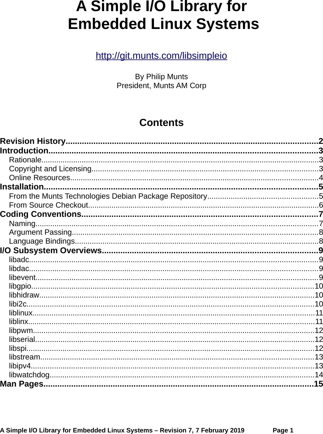 A Simple I/O Library for Embedded Linux Systemshttp://git.munts.com/libsimpleioBy Philip MuntsPresident, Munts AM CorpContentsRevision History.............................................................................................................2Introduction....................................................................................................................3Rationale...................................................................................................................................3Copyright and Licensing...........................................................................................................3Online Resources.....................................................................................................................4Installation......................................................................................................................5From the Munts Technologies Debian Package Repository....................................................5From Source Checkout.............................................................................................................6Coding Conventions......................................................................................................7Naming.....................................................................................................................................7Argument Passing....................................................................................................................8Language Bindings...................................................................................................................8I/O Subsystem Overviews.............................................................................................9libadc........................................................................................................................................9libdac........................................................................................................................................9libevent.....................................................................................................................................9libgpio.....................................................................................................................................10libhidraw..................................................................................................................................10libi2c........................................................................................................................................10liblinux.....................................................................................................................................11liblinx.......................................................................................................................................11libpwm.....................................................................................................................................12libserial....................................................................................................................................12libspi........................................................................................................................................12libstream.................................................................................................................................13libipv4......................................................................................................................................13libwatchdog.............................................................................................................................14Man Pages.....................................................................................................................15A Simple I/O Library for Embedded Linux Systems – Revision 7, 7 February 2019 Page 1