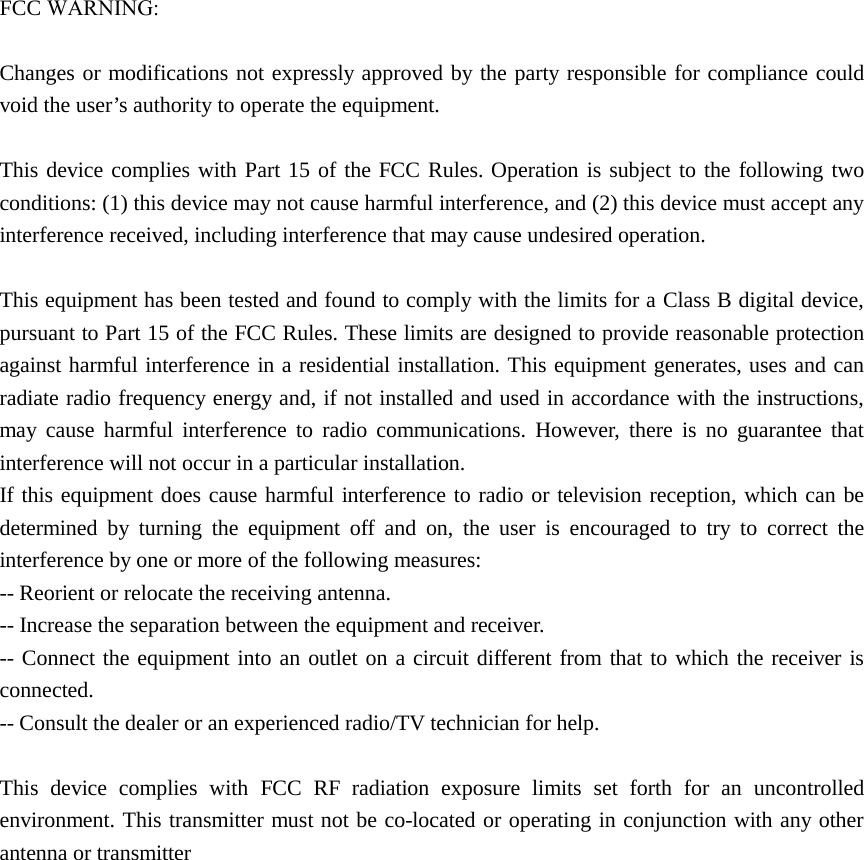 FCC WARNING:Changes or modifications not expressly approved by the party responsible for compliance could void the user’s authority to operate the equipment. This device complies with Part 15 of the FCC Rules. Operation is subject to the following two conditions: (1) this device may not cause harmful interference, and (2) this device must accept any interference received, including interference that may cause undesired operation. This equipment has been tested and found to comply with the limits for a Class B digital device, pursuant to Part 15 of the FCC Rules. These limits are designed to provide reasonable protection against harmful interference in a residential installation. This equipment generates, uses and can radiate radio frequency energy and, if not installed and used in accordance with the instructions, may cause harmful interference to radio communications. However, there is no guarantee that interference will not occur in a particular installation. If this equipment does cause harmful interference to radio or television reception, which can be determined by turning the equipment off and on, the user is encouraged to try to correct the interference by one or more of the following measures: -- Reorient or relocate the receiving antenna. -- Increase the separation between the equipment and receiver. -- Connect the equipment into an outlet on a circuit different from that to which the receiver is connected. -- Consult the dealer or an experienced radio/TV technician for help. This device complies with FCC RF radiation exposure limits set forth for an uncontrolled environment. This transmitter must not be co-located or operating in conjunction with any other antenna or transmitter   