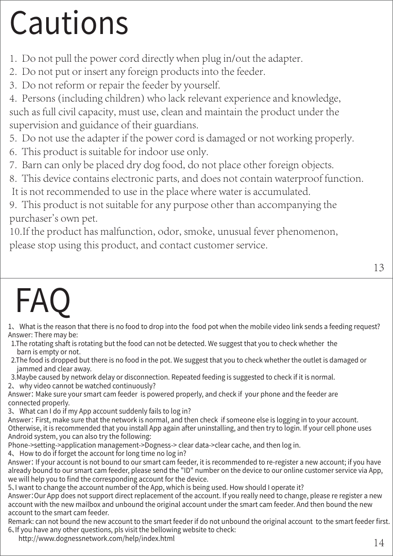 $BVUJPOT1.  Do not pull the power cord directly when plug in/out the adapter.2.  Do not put or insert any foreign products into the feeder.3.  Do not reform or repair the feeder by yourself.4.  Persons (including children) who lack relevant experience and knowledge, such as full civil capacity, must use, clean and maintain the product under the supervision and guidance of their guardians. 5.  Do not use the adapter if the power cord is damaged or not working properly. 6.  This product is suitable for indoor use only. 7.  Barn can only be placed dry dog food, do not place other foreign objects. 8.  This device contains electronic parts, and does not contain waterproof function. It is not recommended to use in the place where water is accumulated. 9.  This product is not suitable for any purpose other than accompanying the purchaser&apos;s own pet. 10.If the product has malfunction, odor, smoke, unusual fever phenomenon, please stop using this product, and contact customer service. &apos;&quot;2ծ8IBUJTUIFSFBTPOUIBUUIFSFJTOPGPPEUPESPQJOUPUIFGPPEQPUXIFOUIFNPCJMFWJEFPMJOLTFOETBGFFEJOHSFRVFTU &quot;OTXFS5IFSFNBZCF5IFSPUBUJOHTIBGUJTSPUBUJOHCVUUIFGPPEDBOOPUCFEFUFDUFE8FTVHHFTUUIBUZPVUPDIFDLXIFUIFSUIFCBSOJTFNQUZPSOPU5IFGPPEJTESPQQFECVUUIFSFJTOPGPPEJOUIFQPU8FTVHHFTUUIBUZPVUPDIFDLXIFUIFSUIFPVUMFUJTEBNBHFEPSKBNNFEBOEDMFBSBXBZ.BZCFDBVTFECZOFUXPSLEFMBZPSEJTDPOOFDUJPO3FQFBUFEGFFEJOHJTTVHHFTUFEUPDIFDLJGJUJTOPSNBMծXIZWJEFPDBOOPUCFXBUDIFEDPOUJOVPVTMZ &quot;OTXFS.BLFTVSFZPVSTNBSUDBNGFFEFSJTQPXFSFEQSPQFSMZBOEDIFDLJGZPVSQIPOFBOEUIFGFFEFSBSFDPOOFDUFEQSPQFSMZծ8IBUDBO*EPJGNZ&quot;QQBDDPVOUTVEEFOMZGBJMTUPMPHJO &quot;OTXFS&apos;JSTUNBLFTVSFUIBUUIFOFUXPSLJTOPSNBMBOEUIFODIFDLJGTPNFPOFFMTFJTMPHHJOHJOUPZPVSBDDPVOU0UIFSXJTFJUJTSFDPNNFOEFEUIBUZPVJOTUBMM&quot;QQBHBJOBGUFSVOJOTUBMMJOHBOEUIFOUSZUPMPHJO*GZPVSDFMMQIPOFVTFT&quot;OESPJETZTUFNZPVDBOBMTPUSZUIFGPMMPXJOH1IPOFTFUUJOHBQQMJDBUJPONBOBHFNFOU%PHOFTTDMFBSEBUBDMFBSDBDIFBOEUIFOMPHJOծ)PXUPEPJGGPSHFUUIFBDDPVOUGPSMPOHUJNFOPMPHJO &quot;OTXFS*GZPVSBDDPVOUJTOPUCPVOEUPPVSTNBSUDBNGFFEFSJUJTSFDPNNFOEFEUPSFSFHJTUFSBOFXBDDPVOUJGZPVIBWFBMSFBEZCPVOEUPPVSTNBSUDBNGFFEFSQMFBTFTFOEUIF*%OVNCFSPOUIFEFWJDFUPPVSPOMJOFDVTUPNFSTFSWJDFWJB&quot;QQXFXJMMIFMQZPVUPOEUIFDPSSFTQPOEJOHBDDPVOUGPSUIFEFWJDFծ*XBOUUPDIBOHFUIFBDDPVOUOVNCFSPGUIF&quot;QQXIJDIJTCFJOHVTFE)PXTIPVME*PQFSBUFJU &quot;OTXFS0VS&quot;QQEPFTOPUTVQQPSUEJSFDUSFQMBDFNFOUPGUIFBDDPVOU*GZPVSFBMMZOFFEUPDIBOHFQMFBTFSFSFHJTUFSBOFXBDDPVOUXJUIUIFOFXNBJMCPYBOEVOCPVOEUIFPSJHJOBMBDDPVOUVOEFSUIFTNBSUDBNGFFEFS&quot;OEUIFOCPVOEUIFOFXBDDPVOUUPUIFTNBSUDBNGFFEFS3FNBSLDBOOPUCPVOEUIFOFXBDDPVOUUPUIFTNBSUGFFEFSJGEPOPUVOCPVOEUIFPSJHJOBMBDDPVOUUPUIFTNBSUGFFEFSSTUծ*GZPVIBWFBOZPUIFSRVFTUJPOTQMTWJTJUUIFCFMMPXJOHXFCTJUFUPDIFDLIUUQXXXEPHOFTTOFUXPSLDPNIFMQJOEFYIUNM1314