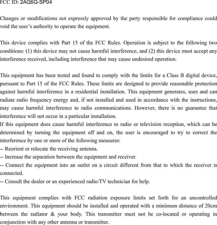 FCC ID: 2AQ6Q-SP04Changes or modifications not expressly approved by the party responsible for compliance couldvoid the user’s authority to operate the equipment.This device complies with Part 15 of the FCC Rules. Operation is subject to the following twoconditions: (1) this device may not cause harmful interference, and (2) this device must accept anyinterference received, including interference that may cause undesired operation.This equipment has been tested and found to comply with the limits for a Class B digital device,pursuant to Part 15 of the FCC Rules. These limits are designed to provide reasonable protectionagainst harmful interference in a residential installation. This equipment generates, uses and canradiate radio frequency energy and, if not installed and used in accordance with the instructions,may cause harmful interference to radio communications. However, there is no guarantee thatinterference will not occur in a particular installation.If this equipment does cause harmful interference to radio or television reception, which can bedetermined by turning the equipment off and on, the user is encouraged to try to correct theinterference by one or more of the following measures:-- Reorient or relocate the receiving antenna.-- Increase the separation between the equipment and receiver.-- Connect the equipment into an outlet on a circuit different from that to which the receiver isconnected.-- Consult the dealer or an experienced radio/TV technician for help.This equipment complies with FCC radiation exposure limits set forth for an uncontrolledenvironment. This equipment should be installed and operated with a minimum distance of 20cmbetween the radiator &amp; your body. This transmitter must not be co-located or operating inconjunction with any other antenna or transmitter.