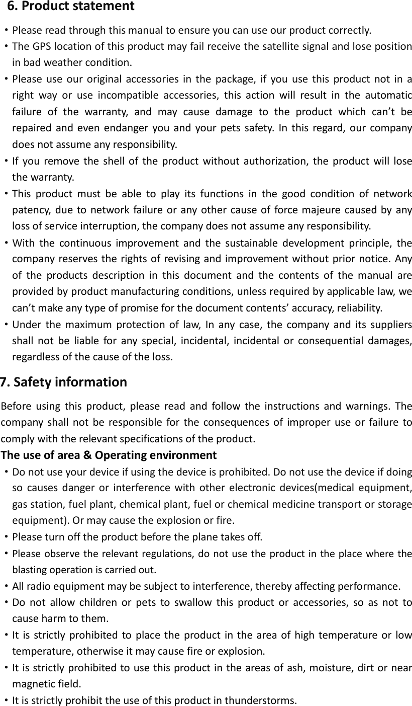 6. Product statement ·Please read through this manual to ensure you can use our product correctly. ·The GPS location of this product may fail receive the satellite signal and lose position    in bad weather condition. ·Please use our original accessories in the package, if you use this product not in a right way or use incompatible accessories, this action will result in the automatic failure of the warranty, and may cause damage to the product which can’t be repaired and even endanger you and your pets safety. In this regard, our company does not assume any responsibility. ·If you remove the shell of the product without authorization, the product will lose the warranty.   ·This product must be able to play its functions in the good condition of network patency, due to network failure or any other cause of force majeure caused by any loss of service interruption, the company does not assume any responsibility.  ·With the continuous improvement and  the sustainable development principle, the company reserves the rights of revising and improvement without prior notice. Any of the products description in this document and the contents of the manual are provided by product manufacturing conditions, unless required by applicable law, we can’t make any type of promise for the document contents’ accuracy, reliability. ·Under the maximum protection of law, In any case, the company and its suppliers shall not be liable for any special, incidental, incidental or consequential damages, regardless of the cause of the loss.   7. Safety information Before using this product, please read and follow the instructions and warnings. The company shall not be responsible for the consequences of improper use or failure to comply with the relevant specifications of the product. The use of area &amp; Operating environment ·Do not use your device if using the device is prohibited. Do not use the device if doing so causes danger or interference with other electronic devices(medical equipment, gas station, fuel plant, chemical plant, fuel or chemical medicine transport or storage equipment). Or may cause the explosion or fire. ·Please turn off the product before the plane takes off. ·Please observe the relevant regulations, do not use the product in the place where the blasting operation is carried out. ·All radio equipment may be subject to interference, thereby affecting performance.   ·Do not allow children or pets to swallow this product or accessories, so as not to cause harm to them.   ·It is strictly prohibited to place the product in the area of high temperature or low temperature, otherwise it may cause fire or explosion.   ·It is strictly prohibited to use this product in the areas of ash, moisture, dirt or near magnetic field.   ·It is strictly prohibit the use of this product in thunderstorms. 