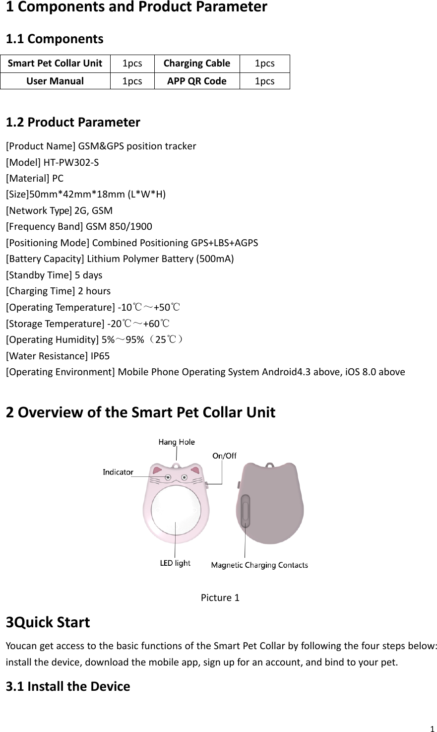 11ComponentsandProductParameter1.1ComponentsSmartPetCollarUnit 1pcsChargingCable 1pcsUserManual1pcsAPPQRCode1pcs1.2ProductParameter[ProductName]GSM&amp;GPSpositiontracker[Model]HT‐PW302‐S[Material]PC[Size]50mm*42mm*18mm(L*W*H)[NetworkType]2G,GSM[FrequencyBand]GSM 850/1900[PositioningMode]CombinedPositioningGPS+LBS+AGPS[BatteryCapacity]LithiumPolymerBattery(500mA)[StandbyTime]5days[ChargingTime]2hours[OperatingTemperature]‐10℃～+50℃[StorageTemperature]‐20℃～+60℃[OperatingHumidity]5%～95%（25℃）[WaterResistance]IP65[OperatingEnvironment]MobilePhoneOperatingSystemAndroid4.3above,iOS8.0above2OverviewoftheSmartPetCollarUnitPicture13QuickStartYoucangetaccesstothebasicfunctionsoftheSmartPetCollarbyfollowingthefourstepsbelow:installthedevice,downloadthemobileapp,signupforanaccount,andbindtoyourpet.3.1InstalltheDevice