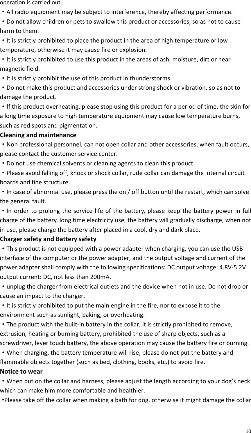 10operationiscarriedout.·Allradioequipmentmaybesubjecttointerference,therebyaffectingperformance.·Donotallowchildrenorpetstoswallowthisproductoraccessories,soasnottocauseharmtothem.·Itisstrictlyprohibitedtoplacetheproductintheareaofhightemperatureorlowtemperature,otherwiseitmaycausefireorexplosion.·Itisstrictlyprohibitedtousethisproductintheareasofash,moisture,dirtornearmagneticfield.·Itisstrictlyprohibittheuseofthisproductinthunderstorms·Donotmakethisproductandaccessoriesunderstrongshockorvibration,soasnottodamagetheproduct.·Ifthisproductoverheating,pleasestopusingthisproductforaperiodoftime,theskinforalongtimeexposuretohightemperatureequipmentmaycauselowtemperatureburns,suchasredspotsandpigmentation.Cleaningandmaintenance·Nonprofessionalpersonnel,cannotopencollarandotheraccessories,whenfaultoccurs,pleasecontactthecustomerservicecenter.·Donotusechemicalsolventsorcleaningagentstocleanthisproduct.·Pleaseavoidfallingoff,knockorshockcollar,rudecollarcandamagetheinternalcircuitboardsandfinestructure.·Incaseofabnormaluse,pleasepresstheon/offbuttonuntiltherestart,whichcansolvethegeneralfault.·Inordertoprolongtheservicelifeofthebattery,pleasekeepthebatterypowerinfullchargeofthebattery,longtimeelectricityuse,thebatterywillgraduallydischarge,whennotinuse,pleasechargethebatteryafterplacedinacool,dryanddarkplace.ChargersafetyandBatterysafety·Thisproductisnotequippedwithapoweradapterwhencharging,youcanusetheUSBinterfaceofthecomputerorthepoweradapter,andtheoutputvoltageandcurrentofthepoweradaptershallcomplywiththefollowingspecifications:DCoutputvoltage:4.8V‐5.2Voutputcurrent:DC,notlessthan200mA.·unplugthechargerfromelectricaloutletsandthedevicewhennotinuse.Donotdroporcauseanimpacttothecharger.·Itisstrictlyprohibitedtoputthemainengineinthefire,nortoexposeittotheenvironmentsuchassunlight,baking,oroverheating.·Theproductwiththebuilt‐inbatteryinthecollar,itisstrictlyprohibitedtoremove,extrusion,heatingorburningbattery,prohibitedtheuseofsharpobjects,suchasascrewdriver,levertouchbattery,theaboveoperationmaycausethebatteryfireorburning.·Whencharging,thebatterytemperaturewillrise,pleasedonotputthebatteryandflammableobjectstogether(suchasbed,clothing,books,etc.)toavoidfire.Noticetowear·Whenputonthecollarandharness,pleaseadjustthelengthaccordingtoyourdog’sneckwhichcanmakehimmorecomfortableandhealthier.·Pleasetakeoffthecollarwhenmakingabathfordog,otherwiseitmightdamagethecollar