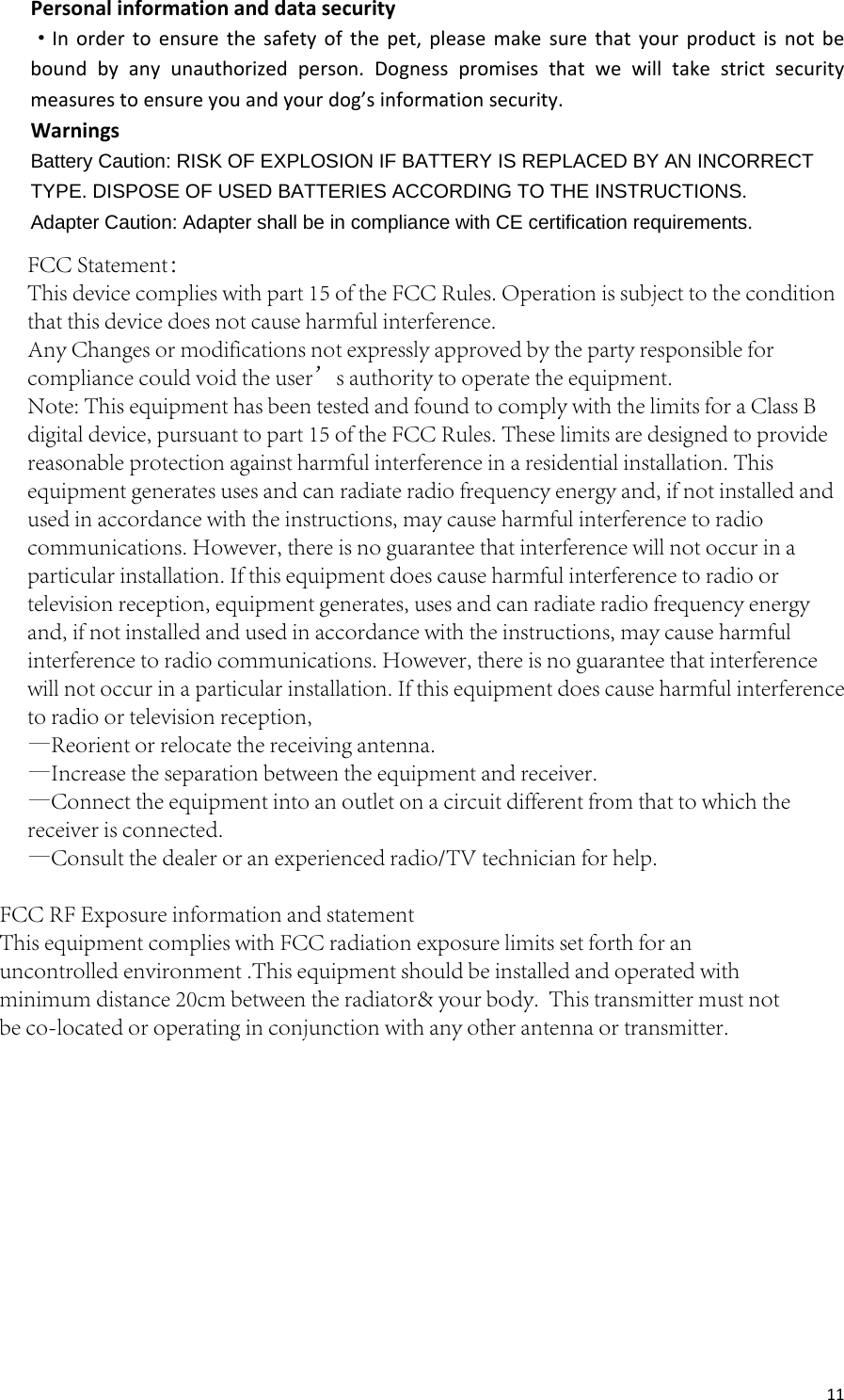 11Personalinformationanddatasecurity·Inordertoensurethesafetyofthepet,pleasemakesurethatyourproductisnotbeboundbyanyunauthorizedperson.Dognesspromisesthatwewilltakestrictsecuritymeasurestoensureyouandyourdog’sinformationsecurity.WarningsBattery Caution: RISK OF EXPLOSION IF BATTERY IS REPLACED BY AN INCORRECT TYPE. DISPOSE OF USED BATTERIES ACCORDING TO THE INSTRUCTIONS.   Adapter Caution: Adapter shall be in compliance with CE certification requirements.   FCC Statement：This device complies with part 15 of the FCC Rules. Operation is subject to the condition that this device does not cause harmful interference.Any Changes or modifications not expressly approved by the party responsible for compliance could void the user’s authority to operate the equipment. Note: This equipment has been tested and found to comply with the limits for a Class B digital device, pursuant to part 15 of the FCC Rules. These limits are designed to provide reasonable protection against harmful interference in a residential installation. This equipment generates uses and can radiate radio frequency energy and, if not installed and used in accordance with the instructions, may cause harmful interference to radio communications. However, there is no guarantee that interference will not occur in a particular installation. If this equipment does cause harmful interference to radio or television reception, equipment generates, uses and can radiate radio frequency energy and, if not installed and used in accordance with the instructions, may cause harmful interference to radio communications. However, there is no guarantee that interference will not occur in a particular installation. If this equipment does cause harmful interference to radio or television reception,—Reorient or relocate the receiving antenna.—Increase the separation between the equipment and receiver.—Connect the equipment into an outlet on a circuit different from that to which the receiver is connected.—Consult the dealer or an experienced radio/TV technician for help.FCC RF Exposure information and statementThis equipment complies with FCC radiation exposure limits set forth for an uncontrolled environment .This equipment should be installed and operated with minimum distance 20cm between the radiator&amp; your body.  This transmitter must not be co-located or operating in conjunction with any other antenna or transmitter.