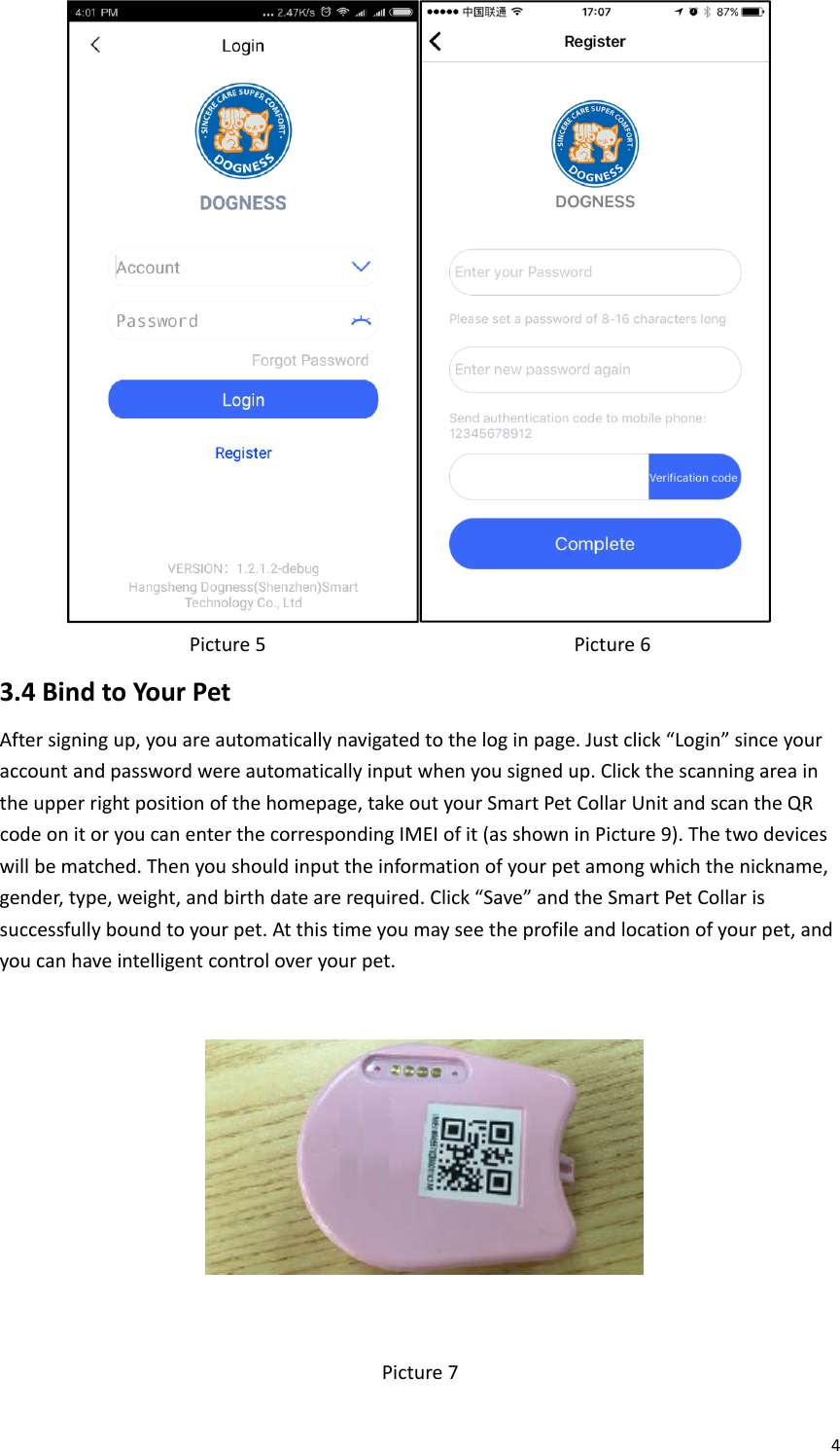 4Picture5 Picture63.4BindtoYourPetAftersigningup,youareautomaticallynavigatedtotheloginpage.Justclick“Login”sinceyouraccountandpasswordwereautomaticallyinputwhenyousignedup.Clickthescanningareaintheupperrightpositionofthehomepage,takeoutyourSmartPetCollarUnitandscantheQRcodeonitoryoucanenterthecorrespondingIMEIofit(asshowninPicture9).Thetwodeviceswillbematched.Thenyoushouldinputtheinformationofyourpetamongwhichthenickname,gender,type,weight,andbirthdatearerequired.Click“Save”andtheSmartPetCollarissuccessfullyboundtoyourpet.Atthistimeyoumayseetheprofileandlocationofyourpet,andyoucanhaveintelligentcontroloveryourpet.Picture7
