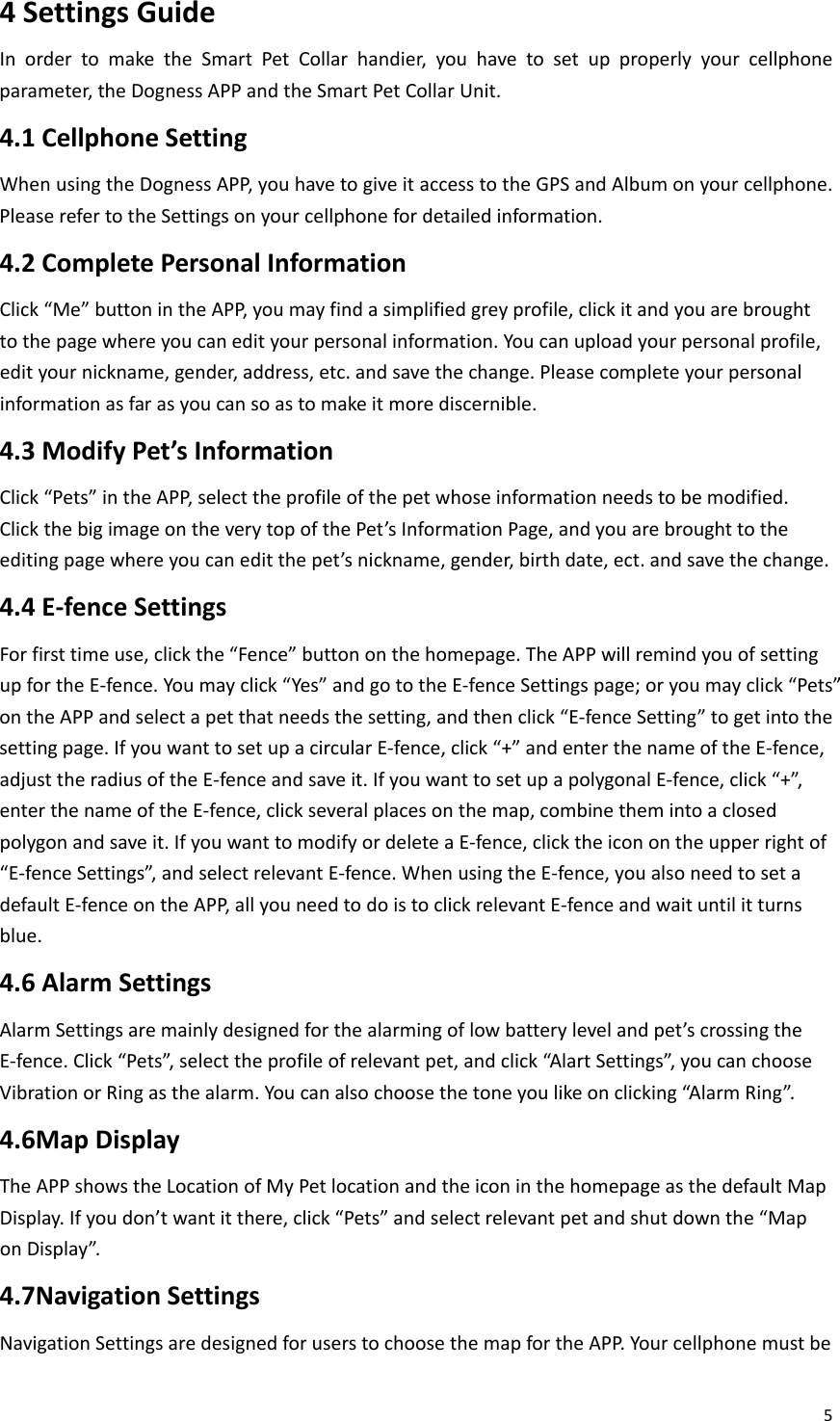 54SettingsGuideInordertomaketheSmartPetCollarhandier,youhavetosetupproperlyyourcellphoneparameter,theDognessAPPandtheSmartPetCollarUnit.4.1CellphoneSettingWhenusingtheDognessAPP,youhavetogiveitaccesstotheGPSandAlbumonyourcellphone.PleaserefertotheSettingsonyourcellphonefordetailedinformation.4.2CompletePersonalInformationClick“Me”buttonintheAPP,youmayfindasimplifiedgreyprofile,clickitandyouarebroughttothepagewhereyoucanedityourpersonalinformation.Youcanuploadyourpersonalprofile,edityournickname,gender,address,etc.andsavethechange.Pleasecompleteyourpersonalinformationasfarasyoucansoastomakeitmorediscernible.4.3ModifyPet’sInformationClick“Pets”intheAPP,selecttheprofileofthepetwhoseinformationneedstobemodified.ClickthebigimageontheverytopofthePet’sInformationPage,andyouarebroughttotheeditingpagewhereyoucaneditthepet’snickname,gender,birthdate,ect.andsavethechange.4.4E‐fenceSettingsForfirsttimeuse,clickthe“Fence”buttononthehomepage.TheAPPwillremindyouofsettingupfortheE‐fence.Youmayclick“Yes”andgototheE‐fenceSettingspage;oryoumayclick“Pets”ontheAPPandselectapetthatneedsthesetting,andthenclick“E‐fenceSetting”togetintothesettingpage.IfyouwanttosetupacircularE‐fence,click“+”andenterthenameoftheE‐fence,adjusttheradiusoftheE‐fenceandsaveit.IfyouwanttosetupapolygonalE‐fence,click“+”,enterthenameoftheE‐fence,clickseveralplacesonthemap,combinethemintoaclosedpolygonandsaveit.IfyouwanttomodifyordeleteaE‐fence,clicktheiconontheupperrightof“E‐fenceSettings”,andselectrelevantE‐fence.WhenusingtheE‐fence,youalsoneedtosetadefaultE‐fenceontheAPP,allyouneedtodoistoclickrelevantE‐fenceandwaituntilitturnsblue.4.6AlarmSettingsAlarmSettingsaremainlydesignedforthealarmingoflowbatterylevelandpet’scrossingtheE‐fence.Click“Pets”,selecttheprofileofrelevantpet,andclick“AlartSettings”,youcanchooseVibrationorRingasthealarm.Youcanalsochoosethetoneyoulikeonclicking“AlarmRing”.4.6MapDisplayTheAPPshowstheLocationofMyPetlocationandtheiconinthehomepageasthedefaultMapDisplay.Ifyoudon’twantitthere,click“Pets”andselectrelevantpetandshutdownthe“MaponDisplay”.4.7NavigationSettingsNavigationSettingsaredesignedforuserstochoosethemapfortheAPP.Yourcellphonemustbe